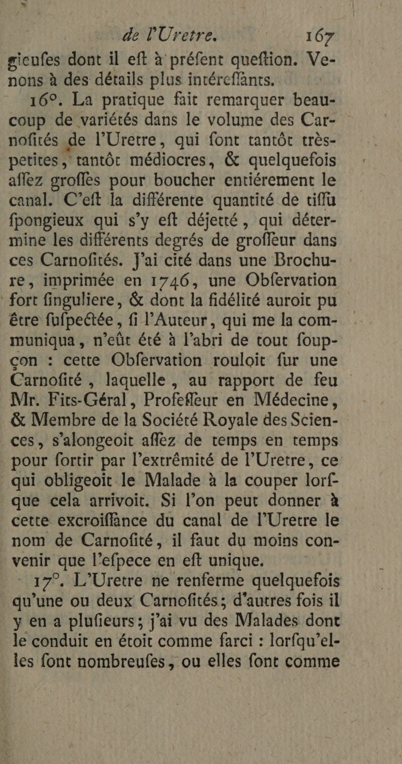 sicufes dont il eft à préfent queftion. Ve- nons à des détails plus intéreffants. 16°. La pratique fait remarquer beau- coup de variétés dans le volume des Car- nofités de l’Uretre, qui font tantôt très- petites , tantôt médiocres, &amp; quelquefois affez groffes pour boucher entiérement le canal. C'’eft la différente quantité de ciffu fpongieux qui s’y eft déjetté, qui déter- mine les différents degrés de groflèur dans ces Carnofités. J'ai cité dans une Brochu- re, imprimée en 1746, une Obfervation fort finguliere, &amp; dont la fidélité auroit pu être fufpectée , fi l’Auteur, qui me la com- muniqua, n’eûüt été à l’abri de tout foup- con : cette Obfervation rouloit fur une Carnofité , laquelle , au rapport de feu Mr. Fits-Géral, Profefleur en Médecine, &amp; Membre de la Société Royale des Scien- ces, s’alongeoit affëz de temps en temps pour fortir par l’extrémité de l’Uretre, ce qui obligeoïit le Malade à la couper lorf- que cela arrivoit. Si l’on peut donner à cette excroifflance du canal de l’Uretre le nom de Carnofité, il faut du moins con- venir que l’efpece en eft unique. - 17% L’Uretre ne renferme quelquefois qu’une ou deux Carnofités; d'autres fois il y en a plufieurs; j'ai vu des Malades dont le conduit en étoit comme farci : larfqu’el- les font nombreufes, ou elles font comme