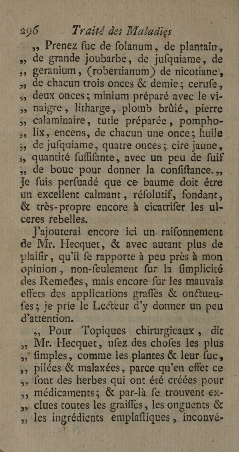 »» Prenez fuc de folanum, de plantain, » de grande joubarbe, de jufquiame, de ;, geranium, (robertianum) de nicotiane), » de chacun trois onces &amp; demie; cerufe, :, deux onces; minium préparé avec le vi- » naigre, litharge, plomb brûlé, pierre , Calaminaire, tutie préparée, pompho- ;, lix, encens, de chacun une once; huile 5, de jufquiame, quatre onces; cire jaune, 3, quantité fuflifante, avec un peu de fuif de bouc pour donner la confiftance.,, Je fuis perfuadé que ce baume doit être un excellent calmant , réfolutif, fondant, &amp; très-propre encore à cicatrifer les ul- ceres rebelles. | J'ajouterai encore ici un. raifonnement de Mir. Hecquer, &amp; avec autant plus de plaifir, qu’il fe rapporte à peu près à mon opinion , non-feulement fur la fimpliciré des Remedes, mais encore fur les mauvais effets des applications graflés &amp; onétueu- fes; je prie le Lecteur d'y donner un peu d'attention. , Pour Topiques chirurgicaux, dit » Mr. Hecquet, ufez des chofes les plus » fimples, comme les plantes &amp; leur fuc, ,» pilées &amp; malaxées, parce qu’en effet ce » font des herbes qui ont été créées pour y médicaments; &amp; par-là fe trouvent ex- » Clues toutes les graifles, les onguents &amp; » les ingrédients emplaftiques, inconvé- L