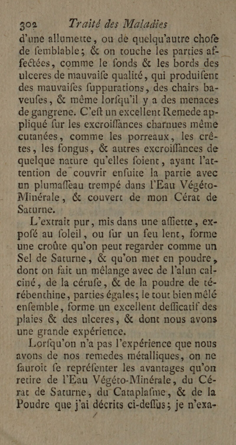 d’une allumerte, ou de quelqu’autre chofe de femblable; &amp; on touche les parties af feétées, comme le fonds &amp; les bords des ulceres de mauvaife qualité, qui produifenc des mauvaifes fuppurations, des chairs ba- veufes, &amp; même lorfqu’il y a des menaces de gangrene. C’eft un excellent Remede ap- pliqué fur les excroiflances charnues mêmé cutanées, comme les porreaux, les cré- tes, les fongus, &amp; autres excroiffances de quelque nature qu'elles foient , ayant l’at- tention de couvrir enfuite la partie avec un plumafleau trempé dans l'Eau Végéto- Minérale, &amp; couvert de mon Cérat de Saturne. L'’extrait pur, mis dans une afferte, ex- pofé au foleil, ou fur un feu lent, forme une croûte qu’on peut regarder comme un Sel de Saturne, &amp; qu’on met en poudre, dont on fait un mêlange avec de l’alun cal- ciné, de la cérufe, &amp; de la poudre de té- rébenthine, parties égales; le tout bien mêlé enfemble, forme un excellent defficatif des plaies &amp; des ulceres, &amp; dont nous avons une grande expérience. Lorfqu’on n’a pas l'expérience que nous avons de nos remedes métalliques, on ne fauroit fe repréfenter les avantages qu’on retire de l'Eau Végéto-Minérale, du Cé- rat de Saturne, du Cataplafme, &amp; de la Poudre que j'ai décrits ci-deflus; je n’exa- /