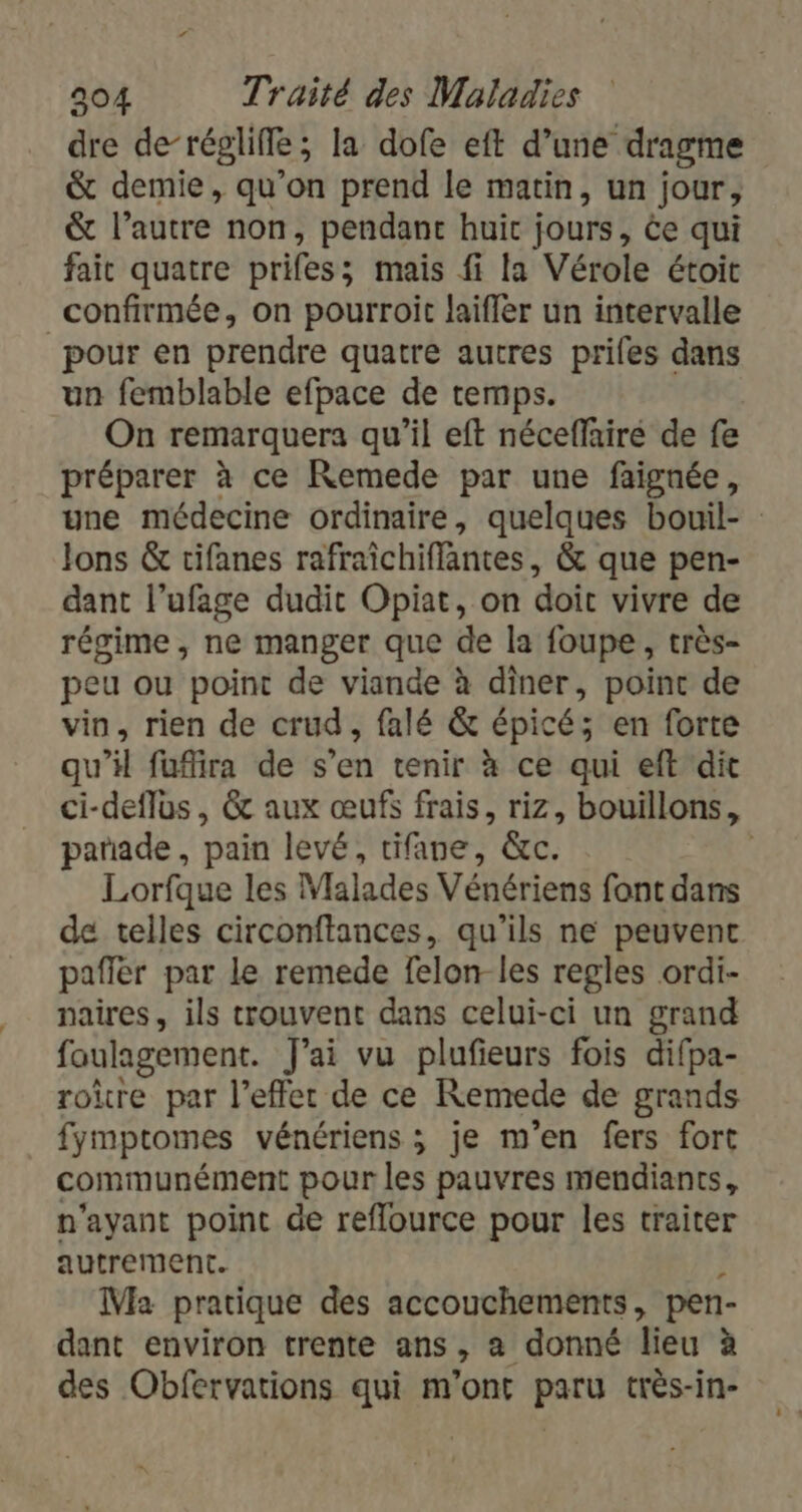 dre de-régliffe; la dofe eft d’une dragme &amp; demie, qu’on prend le matin, un jour, &amp; l’autre non, pendant huit jours, ée qui fair quatre prifes; mais fi [a Vérole étoit confirmée, on pourroit laiffer un intervalle pour en prendre quatre autres priles dans un femblable efpace de temps. On remarquera qu’il eft néceffairé de fe préparer à ce Remede par une faignée, une médecine ordinaire, quelques bouil- Jons &amp; tifanes rafraichiflantes , &amp; que pen- dant l’ufage dudit Opiat, on doit vivre de régime, ne manger que de la foupe, très- peu ou point de viande à diner, point de vin, rien de crud, falé &amp; épicé; en forte qu’il fufira de s’en tenir à ce qui eft dit ci-deflus, &amp; aux œufs frais, riz, bouillons, pañade , pain levé, tifane, &amp;c. | Lorfque les Vlalades Vénériens font dans de telles circonftances, qu'ils ne peuvent pafier par le remede felon-les regles ordi- naires, ils trouvent dans celui-ci un grand foulagement. J'ai vu plufieurs fois difpa- roure par l’effer de ce Remede de grands fymptomes vénériens ; je m'en fers fort communément pour les pauvres mendiants, n'ayant point de reflource pour les traiter autrement. Ma pratique des accouchements, pen- dant environ trente ans, a donné lieu à des Obfervations qui m'ont paru très-in-