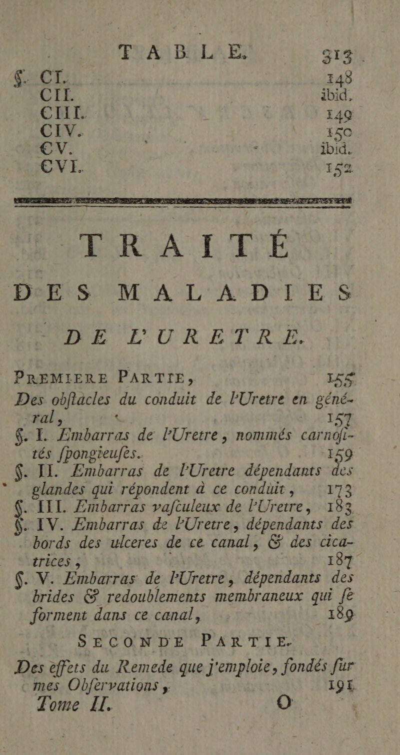 ENA DELA EE: S1% . CIL. ibid €ETIII. 49 CIV. 150 CV. ibid. EVI. 152 Herr SM A L'A D'TE $S MEL 'URETRE PREMIERE PARTIE, LS Des obfiacles du conduit de l'Uretre en géné- ral, .: 157 | SN de Embarras de PUretre , nommés carndi- tés fpongieufes.. 159 .$- IE Embarras de l'Uretre dépendants des glandes qui répondent à ce conduit, 173 Ÿ [IL Æmbarras vaftuleux de l'Uretre, 183 . IV. Embarras de lUretre, dépendants des rés des ulceres de ce canal, &amp; des cica- trices ; 187 . V. Embarras de lUretre, dépendants des brides &amp; redoublements membraneux qui fe forment dans ce canal, 189 SECONDE PARTIE. Des effets du Remede que j'emploie, fondés fur mes Obfèrvations » 19 Tome IL.