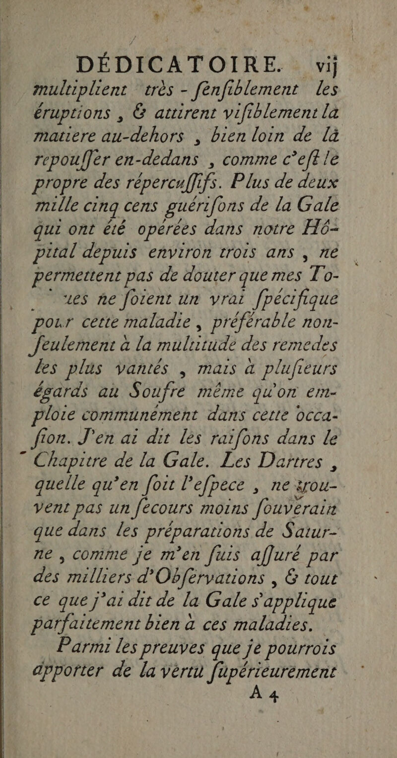 DÉDICATOIRE. vi] multiplient très - fénfi blement Les éruptions , &amp; attirent vifiblement la matiere Mhor , bien loin de là repouer en-dedans , comme c’eft le propre des répercuffifs. Plus de deux mille cinq cens guértfons de la Gale qui ont êté opérées dans notre H6- prtal depuis environ trois ans , ne permettent pas de douter que mes To- «es ne forent un vrai fpécifique pour cette maladie, préférable non- Jeulernent à la nolitot des remedes les plus vantés | mais a pluft 1eUrs égards au Soufre même qu'on em- ploie communement dans cette occa- fion. J'en ai dit les raifons dans le quelle qu’en fort l’efpece , ne srou- Vent pas un Jecours MOINS fondéraie que dans les Préparations de Satur- ne , comme je m'en furs affuré par TS milliers d'Obférvations , 6 tout ce que j'ai dit de la Gale s'applique parfaitement bien à ces maladies. Parmi les preuves que je pourrors apporter de la vérta füupérieurement À 4