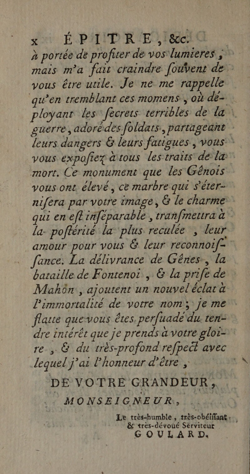 su ÉPAID REF à portée de profiter de vos lumieres mais m'a fait craindre fouvent de vous être utile. Je ne me rappelle qu’en tremblant ces momens, où de. ployanr les” fecrers terribles de la \ guerre, adorédes foldats., partageant leurs dangers 6 leurs farigues , vous * vous expofiez tous les traits dé læ mort. Ce monument que les Génois vous ont élevé, ce marbre qui s'éter- nifera par votre image, G le charme qui en eft inféparable , tranfmetra à la- poftérité la ‘plus reculée ; leur amour pour vous &amp; leur reconnoif- ance; La délivrance de Gênes, la bataille de Fontenot , &amp; la prife de Mahôn., ajoutent un nouveléclata limmortalité de votre nom; je me flatte que-vous êtes. perfuade du. ten- dre intérêt que je prends a votre gloi= re , &amp; du très-profond'refpect avec lequel j'ai l'honneur d’être , DE VOTRE GRANDEUR, MONSEIGNEUR, ... Le très-humble, très-obétffant : &amp; tres-dévoué Sérviteur G OULAR D.