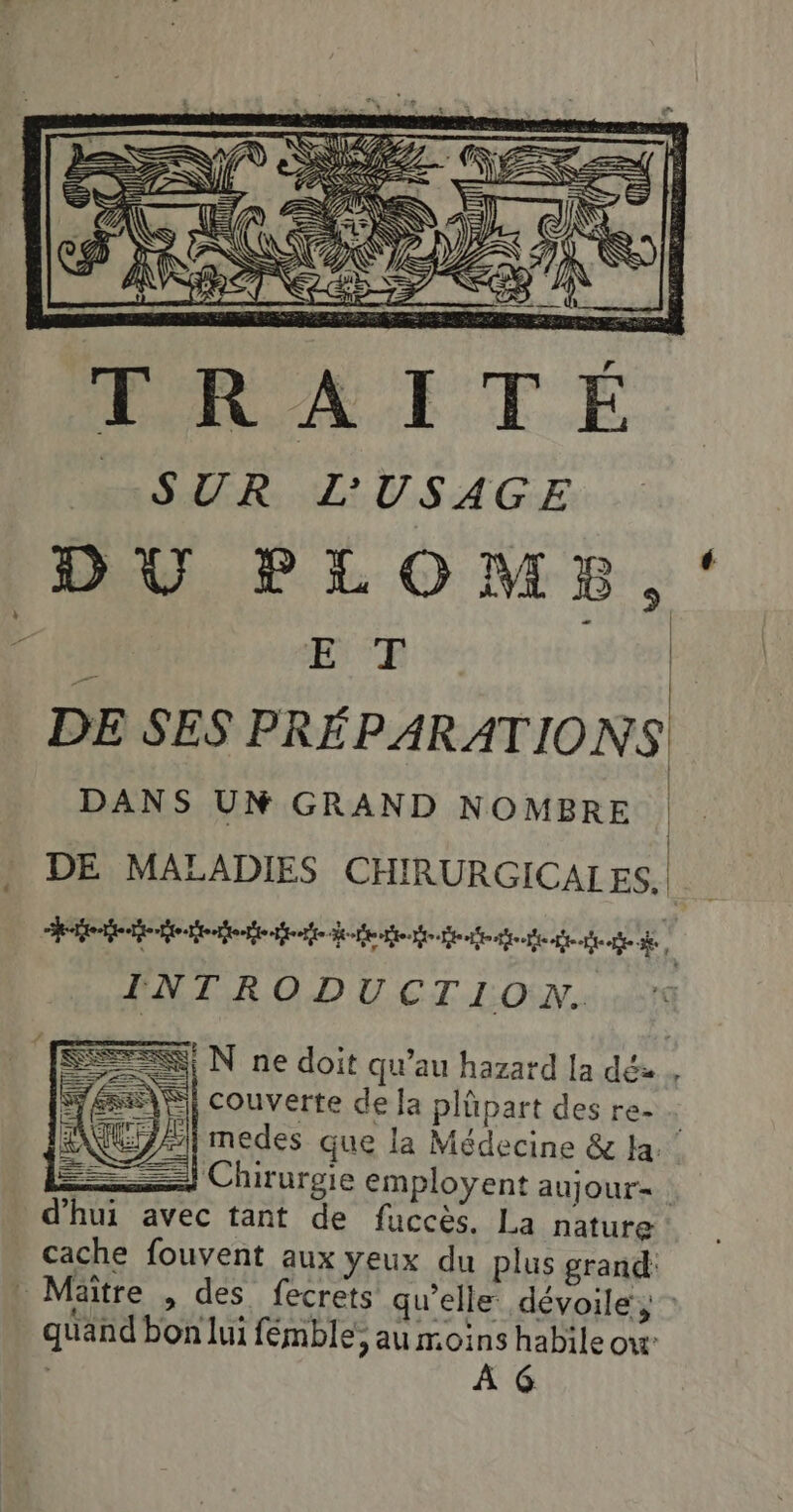 SUR L'USAGE DU PLOMB, ‘ DE SES PRÉPARATIONS DANS UM GRAND NOMBRE DE MALADIES CHIRURGICALES. ee tee Benoit te def teete ee e e À INTRODU CTION.. SEK N ne doit qu'au hazard la dé». Sfé\S| couverte de la plüpart des re- | ZA} medes que la Médecine &amp; la: —] Chirurgie employent aujour= d’hui avec tant de fuccès. La nature cache fouvent aux yeux du plus grand Mäitre , des fecrets qu'elle dévoile, : quand bon lui fémble; au moins habile ou À G