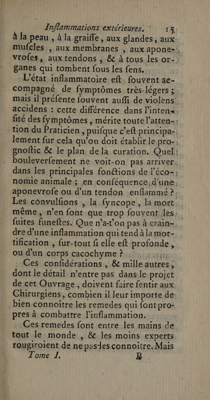 À la peau , à la graiffe , aux glandes, aux vrofes, aux tendons ; &amp; à tous Les or- ganes qui tombent fous les fens.. L'état inflammatoire eft. fouvent ac- compagné de fymptômes très-légers ; lement fur cela qu’on doit établir le pro- gnoftic &amp; le plan dela curation. Quel + aponevrofe ou d’un tendon enflammé ? fuites funeftes. Que n’a-t’on pas à crain- dre d’une inflammation qui tend à la mor- tification , fur-tout fi elle eft profonde, ou d’un corps cacochyme ? 6 334) Ces confidérations , &amp; mille autres ; dont le détail n’entre pas dans le projet de cet Ouvrage, doivent faire fentir aux Chirurgiens, combien il feur importe de bien connoître les remedes qui font pro- pres à combattre l'inflammation.. Ces remedes font entre les mains de tout le monde , &amp; les moins experts Tome I, B