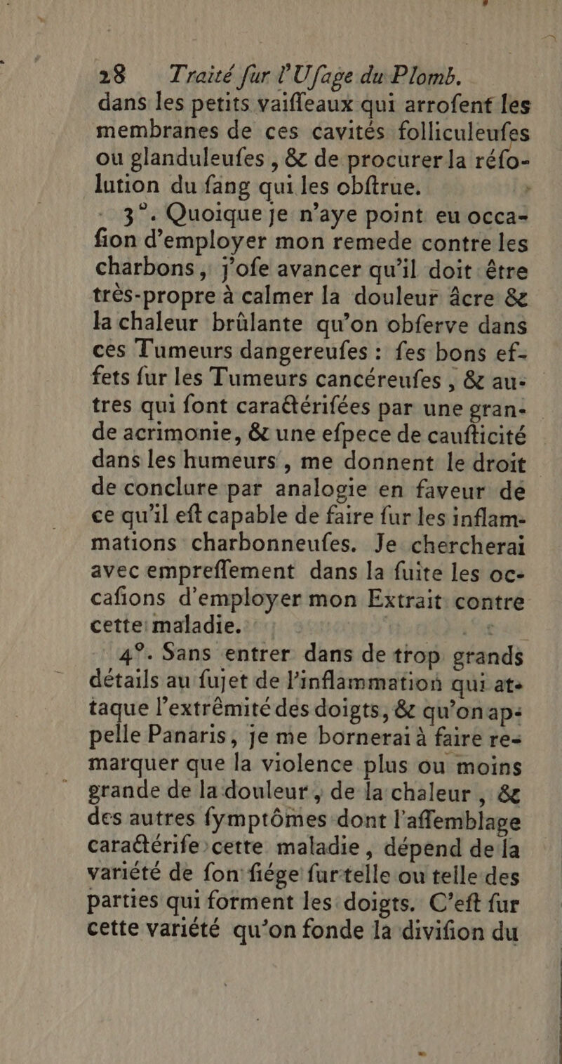 dans les petits vaifleaux qui arrofent les membranes de ces cavités folliculeufes ou glanduleufes , &amp; de procurerla ne lution du fang qui les obftrue. &gt; 3°. Quoique je n’aye point eu occa- fion d'employer mon remede contre les charbons ; j'ofe avancer qu’il doit être très-propre à calmer la douleur âcre &amp; la chaleur brülante qu’on obferve dans ces Tumeurs dangereufes : fes bons ef- fets fur les Tumeurs cancéreufes , &amp; au- tres qui font caraëtérifées par une gran- de acrimonie, &amp; une efpece de caufticité dans les humeurs , me donnent le droit de conclure par analosie en faveur dé ce qu'il eft capable de faire fur les inflam- mations charbonneufes. Je chercherai avec empreflement dans la fuite les oc- cafions d'employer mon Extrait: contre cette: maladie. | it 4°. Sans entrer dans de trop grands détails au fujet de l’inflammation qui at. taque l’extrémité des doigts, &amp; qu’onap: pelle Panaris, je me borneraï à faire re- marquer que la violence plus ou moins grande de la douleur , de la chaleur , &amp; des autres fymptômes dont l’aflemblage caraétérife cette maladie, dépend dela variété de fon fiége furtelle ou telle des parties qui forment les doigts. C’eft fur cette variété qu’on fonde la divifion du