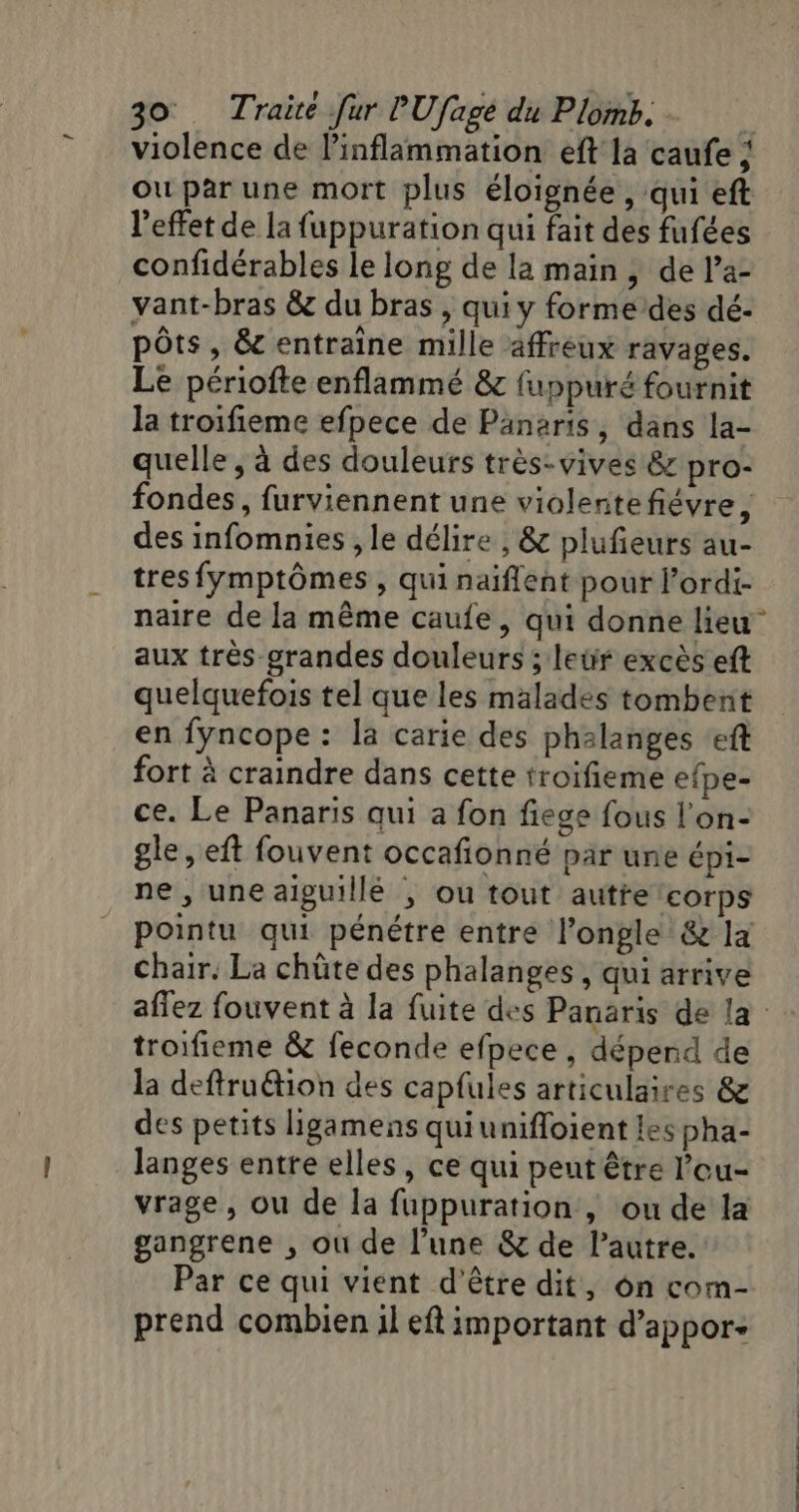 ou par une mort plus éloignée , qui eft l'effet de la fuppuration qui fait des fufées confidérables le long de la main, de l’a- vant-bras &amp; du bras , qui y forme des dé- pôts, &amp; entraine mille affreux ravages. Le périofte enflammé &amp; fuppuré fournit la troifieme efpece de Pänaris, dans la- quelle , à des douleurs très: vives &amp; pro- fondes, furviennent une violentefiévre, des infomnies , le délire , &amp; plufeurs au- tres fymptômes , qui naiflent pour l’ordi- aux très grandes douleurs ; leür excès eft quelquefois tel que les malades tombent en fyncope : la carie des phalanges ‘eft fort à craindre dans cette troifieme efpe- ce. Le Panaris qui a fon fiege fous l'on- gle , eft fouvent occafionné par une épi- ne , une aiguillé ; ou tout autre ‘corps pointu qui pénétre entre l’ongle &amp; la chair. La chûte des phalanges , qui arrive troifieme &amp; feconde efpece , déperd de la deftruétion des capfules articulaires &amp; des petits ligamens quiunifloient les pha- langes entre elles, ce qui peut être l’ou- vrage, ou de la fuppuration , ou de la gangrene , où de l’une &amp; de lautre. Par ce qui vient d'être dit, on com- prend combien il eft important d’appor-
