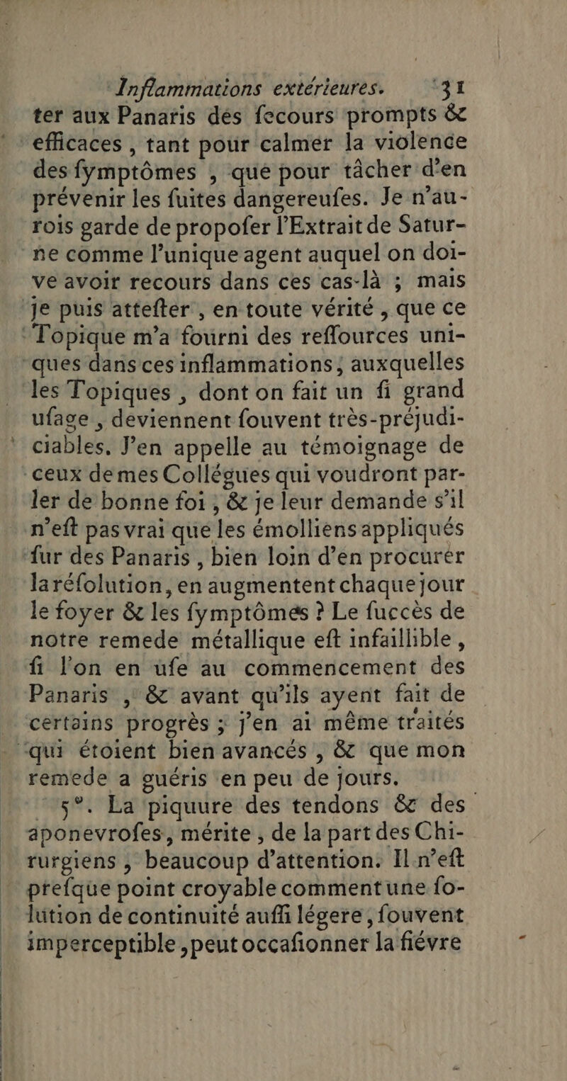 ter aux Panaris dés fecours prompts &amp;c efficaces , tant pour calmer la violence des fymptômes , que pour tâcher d'en prévenir les fuites dangereufes. Je n'au- rois garde de propofer l’Extrait de Satur- ne comme l’unique agent auquel on doi- ve avoir recours dans ces cas-là ; mais Topique m’a fourni des reflources uni- les Topiques , dont on fait un fi grand ufage , deviennent fouvent très-préjudi- ciables, J’en appelle au témoignage de ler de bonne foi , &amp; je leur demande s'il n’eft pas vrai que les émolliens appliqués laréfolution, en augmentent chaque jour le foyer &amp; les fymptômes ? Le fuccès de notre remede métallique eft infaillible, fi l'on en üufe au commencement des Panaris | &amp; avant qu'ils ayent fait de certains progrès ; j’en ai même traités remede a guéris en peu de jours. © 5°. La piquure des tendons &amp; des aponevrofes, mérite , de la part des Chi- rurgiens , beaucoup d’attention. Il n’eft prefque point croyable commentune fo- lition de continuité auff légere, fouvent imperceptible ,peut occafionner la fiévre