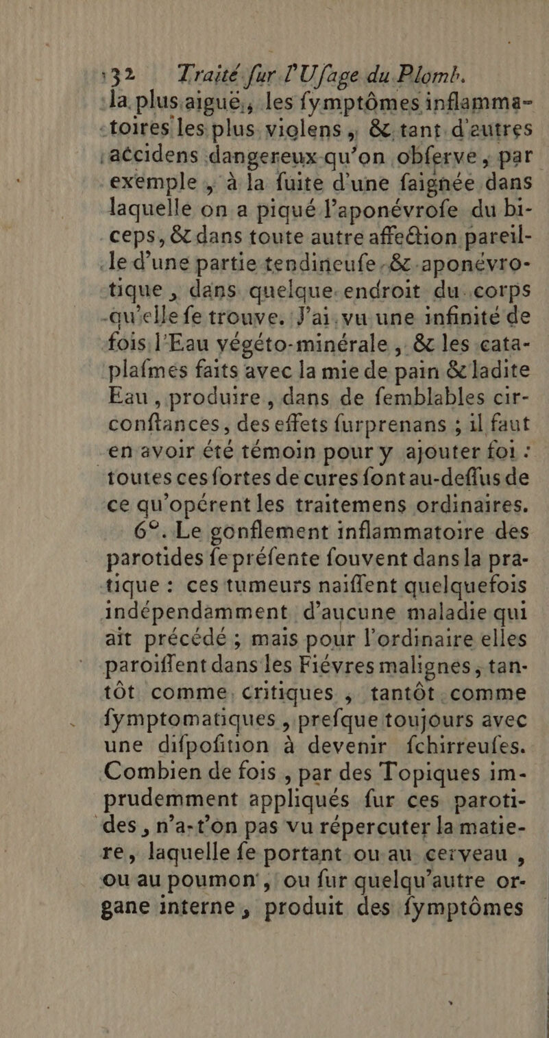 la plus:aiguë;, les fymptômes inflamma- -toires les plus violens | &amp;.tant d'eutres accidens dangereux-qu’on obferve , par exemple ; à la fuite d'une faignée dans laquelle on a piqué l’aponévrofe du bi- ceps, &amp; dans toute autre affeétion pareil- le d’une partie tendineufe.&amp;-aponévro- tique , dans quelque-endroit du..corps -qu'elle fe trouve. J'ai, vu une infinité de fois l'Eau yégéto-minérale ,. &amp; les .cata- plafmés faits avec la mie de pain &amp; ladite Eau , produire , dans de femblables cir- conftances, des effets furprenans ; 1l faut en avoir été témoin pour y ajouter foi : toutes ces fortes de cures fontau-deflus de ce qu'opérent les traitemens ordinaires. 6°. Le gonflement inflammatoire des parotides fe préfente fouvent dansla pra- tique : ces tumeurs naiflent quelquefois indépendamment d'aucune maladie qui ait précédé ; mais pour l'ordinaire elles paroiffent dans les Fiévres malignes , tan- tÔt comme, critiques ; tantôt. comme fymptomatiques , prefque toujours avec une difpofition à devenir fchirreufes. Combien de fois , par des Topiques im- prudemment appliqués fur ces paroti- des , n’a-t’on pas vu répercuter la matie- re, laquelle fe portant ou au cerveau , ou au poumon, ou fur quelqu’autre or- gane interne, produit des fymptômes