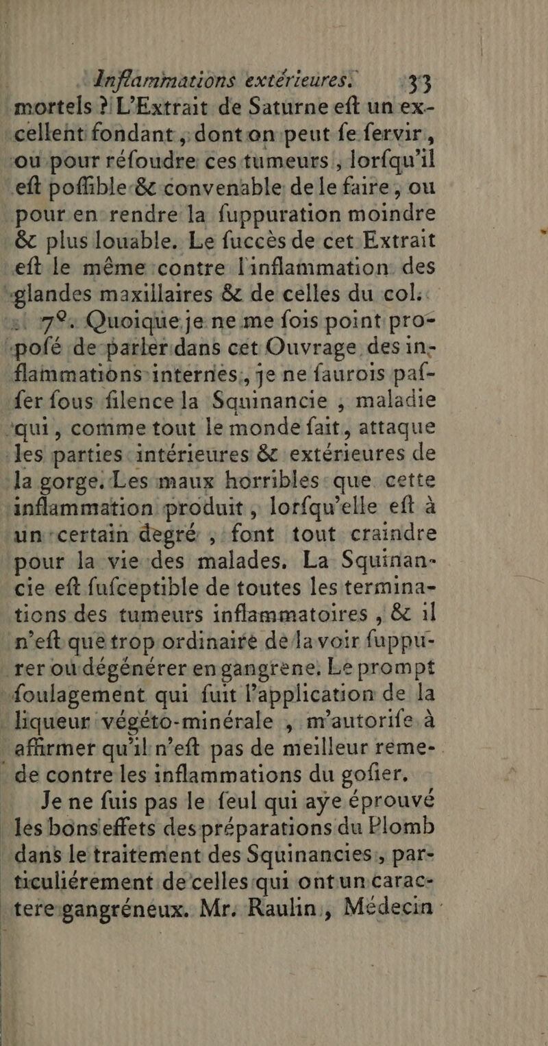 mortels ? L’Extrait de Saturne eft un ex- cellent fondant ;; dontan peut fe fervir,, ou-pour réfoudre: ces tumeurs ; lorfqu’il eft poffible-&amp; convenable de le faire, ou &amp;c plus louable. Le fuccès de cet Extrait eft le même contre l'inflammation des st 7%4 Quoique.je ne me fois point pro- flammations internes; je ne faurois paf- fer fous filence la Squinancie ; maladie la gorge. Les maux horribles:que cette un-certain degré ; font tout craindre pour la vie:des malades. La Squinan- cie eft fufceptible de toutes les termina- tions des tumeurs inflammatoires , &amp; 1l n’eft que trop ordinaire de lavoir fuppu- Je ne fuis pas le feul qui aye éprouvé | | ! ticuliérement de celles qui ontuncarac- teregangréneux. Mr: Raulin, Médecin: