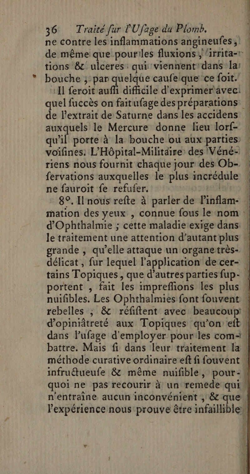 ne contre les inflammations angineufes, tions &amp;. ulceres: qui viennent: dans la: bouche ; par quelque caufeique ce foit. ‘I feroit auffi difficile d'exprimeravec: de l'extrait de Saturne dans les accidens auxquels le Mercure donne lieu lorf- qui porte à la bouche ou aux parties’ voifines: L’Hôpital-Militdire: des Véné- riens nous fournit chaque jour des Ob- fervations auxquelles le plus incrédule ne fauroit fe refufer. JON d'Ophthalmie ; cette maladie exige dans: le traitement une attention d'autant plus grande , qu’elle attaque un organetrès- délicat, fur lequel l'application de cer- tains Topiques, que d’autres parties fup- portent , fait les impreflions les plus nuifibles. Les Ophthalmies font fouvent rebelles ; &amp; réfiftent avec beaucoup: d’opiniâtreté aux Topiques qu’on eft battre. Mais fi dans leur traitement la infruueufe &amp; même nuifible, pour- quoi ne pas recourir à un remede qui 4 tuée. D À A D ot mer Mt oi me“; is e RD +