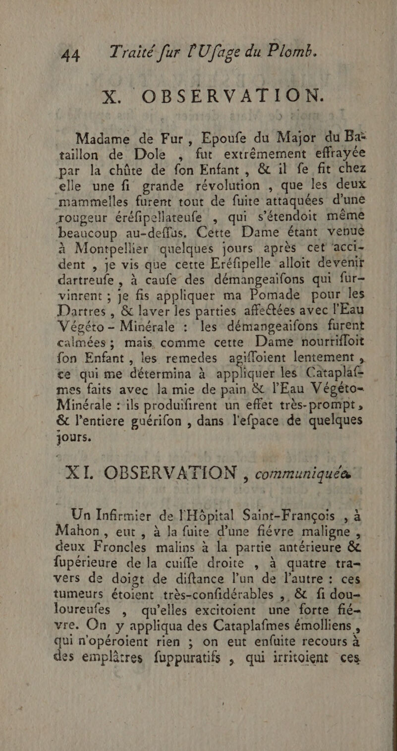 X. OBSÉRVATION. Madame de Fur, Epoufe du Major du B&amp; taillon de Dole , fut extrêmement effrayée par la chûte de fon Enfant, &amp; il fe fit chez elle une fi grande révolution , que les deux mammelles furent tout de fuite attaquées d'une rougeur éréfipellareufe , qui s’étendoit même beaucoup au-deffus, Cétte Dame étant venué à Montpellier quelques jours après cet ‘acci- dent , je vis que cette Eréfipelle alloit devenir dartreufe , à caufe des démangeaifons qui fur- vinrent ; Je fis appliquer ma Pomade pour les Dartres , &amp; laver les parties affectées avec l'Eau Végéto - Minérale : les démangeaifons furent calmées ; mais comme cette Dame nourrifloit fon Enfant , les remedes agifloient lentement , ce qui me détermina à appliquer les Cataplaf- mes faits avec la mie de pain &amp; l'Eau Végéto- Minérale : ils produifirent un effet très-prompt, &amp; l'entiere guérifon , dans l'efpace de quelques jours. XL OBSERVATION , communiquée Un Infirmier de l'Hôpital Saint-François , à Mahon , eut , à Ja fuite d’une fiévre maligne, deux Froncles malins à la partie antérieure &amp; fupérieure de la cuifle droite , à quatre tra vers de doigt de diftance l’un de l’autre : ces tumeurs étoient très-confidérables , &amp; fi dou- loureufes , qu’elles excitoient une forte fié- vre. On y appliqua des Cataplafmes émolliens , qui n'opéroïent rien ; on eut enfuite recours à des emplâtres fuppuratifs , qui irritoient ces