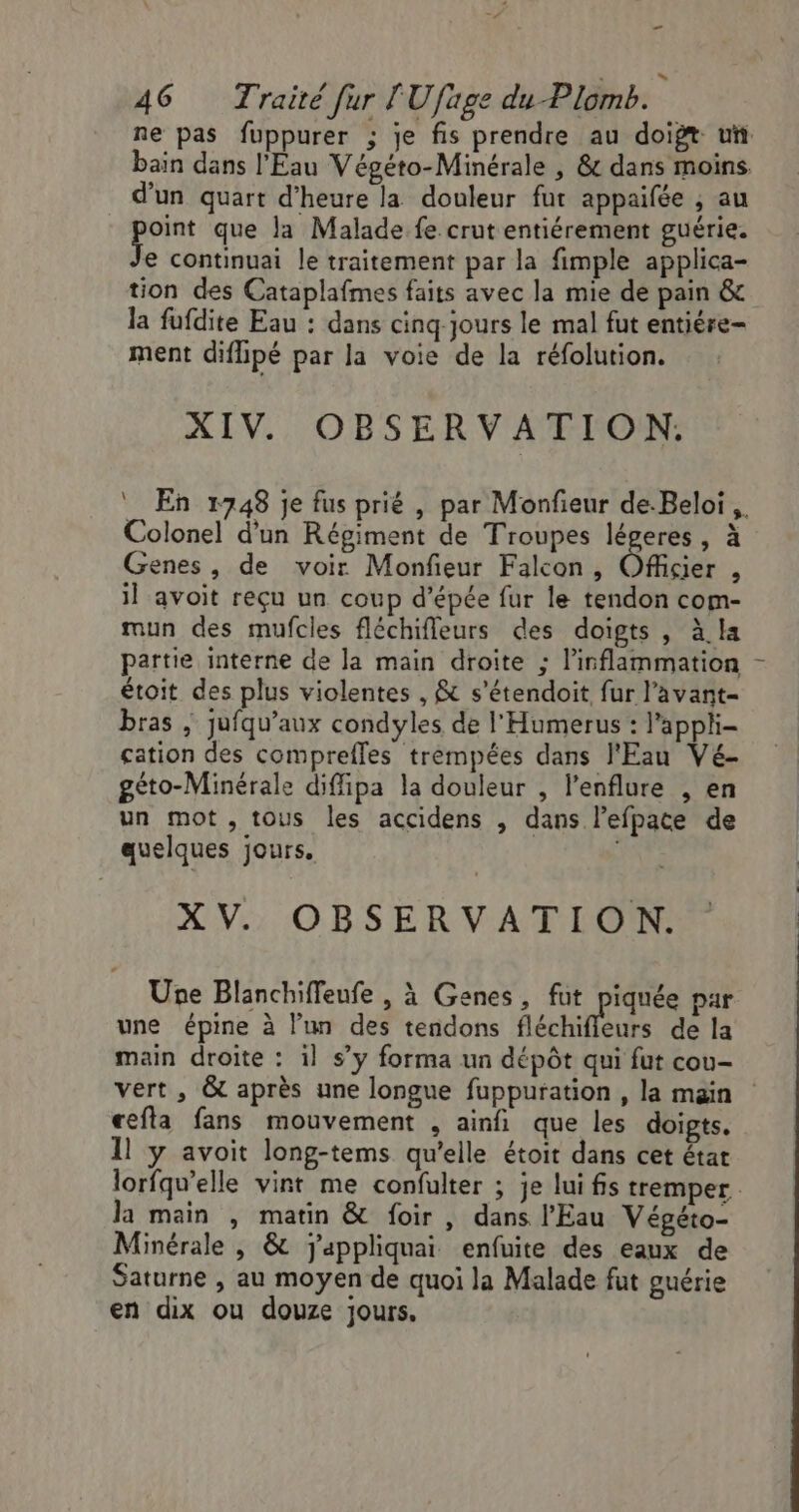 ee 46 Traité fur l'Ufuge du Plomb. : bain dans l'Eau Végéto-Minérale , &amp; dans moins. d'un quart d'heure la douleur fur appaifée , au voi que la Malade fe crut entiérement guérie. e continuai le traitement par la fimple applica- tion des Cataplafmes faits avec la mie de pain &amp; la fufdite Eau : dans cinq jours le mal fut entiére- ment diflipé par la voie de la réfolution. XIV. OBSERVATION,: Colonel d'un Régiment de Troupes légeres , à Genes, de voir Monfieur Falcon, Officier , il avoit reçu un coup d'épée fur le tendon com- mun des mufcles fléchifleurs des doigts , à.la partie interne de la main droite ; l’inflammation étoit des plus violentes , &amp; s'étendoit fur l’avant- bras ; jufqu’aux condyles de l'Humerus : l'apphi- cation des comprefles trempées dans l'Eau Vé- géto-Minérale diffipa la douleur , l’enflure , en un mot, tous les accidens , dans l’efpate de quelques jours. XV. OBSERVATION. Une Blanchiffeufe , à Ganes, FE R'Fe par une épine à l’un des tendons fléchifieurs de la main droite : il s’y forma un dépôt qui fut cou- Î cefla fans mouvement , ainfi que les doigts. Il y avoit long-tems qu’elle étoit dans cet état la main , matin &amp; foir , dans l'Eau Végéto- Minérale , &amp; jappliquai enfuite des eaux de Saturne , au moyen de quoi la Malade fut guérie en dix ou douze jours.