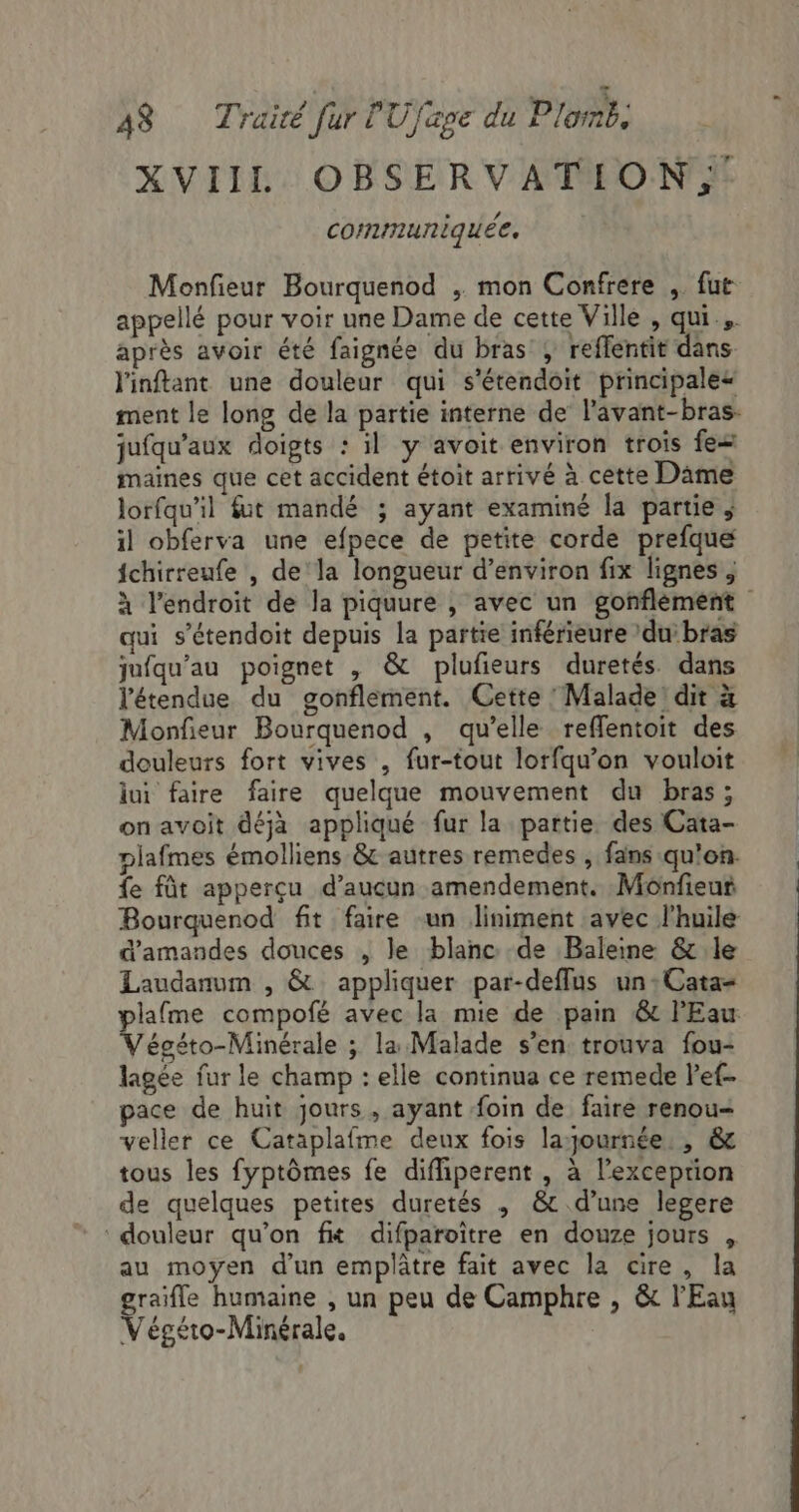 XVIIL OBSERVATION communiquée. Monfieur Bourquenod , mon Confrere , fut appellé pour voir une Dame de cette Ville , qui. après avoir été faignée du bras , reffentit dans l'inftant une douleur qui s’étendoit principale“ ment le long de la partie interne de l’avant-bras. jufqu'aux doigts : il y avoit environ trois fe maines que cet accident étoit arrivé à cette Dame lorfqu’il fut mandé ; ayant examiné la partie ; il obferva une efpece de petite corde prefque fchirreufe , dela longueur d'environ fix lignes ; à l'endroit de la piquure , avec un gonfléement qui s’étendoit depuis la partie inférieure ’dui bras jufqu’au poignet , &amp; plufieurs duretés dans l'étendue du gonflement. Cette Malade! dit à Monfieur Bourquenod , qu’elle reffentoit des douleurs fort vives , fur-tout lorfquw’on vouloit lui faire faire quelque mouvement du bras; on avoit déjà appliqué fur la partie des Cata- plafmes émolliens &amp; autres remedes , fans qu'on. fe fût apperçu d'aucun amendement. Monfieur Bourquenod fit faire -un Jliniment avec l'huile d'amandes douces , le blanc de Baleine &amp; le Laudanum , &amp; appliquer par-deffus un :Cata- plafme compofé avec la mie de pain &amp;t l'Eau Végéto-Minérale ; la Malade s’en trouva fou- lagée fur le champ : elle continua ce remede let pace de huit jours , ayant foin de faire renou- veller ce Cataplafme deux fois layournée. , &amp; tous les fyptômes fe diffiperent , à l'exception de quelques petites duretés , &amp; d’une legere : douleur qu’on fit difparoïtre en douze jours , au moyen d'un emplâtre fait avec la cire, la graifle humaine , un peu de Camphre , &amp; l'Eau Végéto-Minérale.