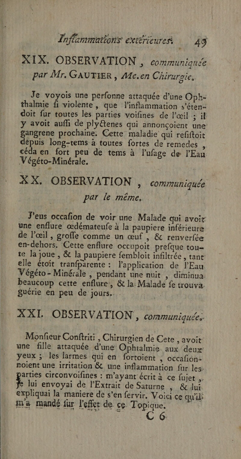 XIX. OBSERVATION , communique par Mr, GAUTIER, Me.en Chiruraie, Je voyois une perfonne attaquée d’une Oph- thalmie fi violente, que linflammation s’éten- doit fur toutes les parties voifines de l'œil ; il y avoit aufh de ply@tenes qui annonçoient une: gangrene prochaine. Cette maladie qui refiftoit dépuis long-tems à toutes fortes de remedes céda en fort peu de tems à l’ufage de l'Eau Végéto-Minérale. XX, OBSERVATION , communiquée par le même. J'eus occafion de voir une Malade qui avoir une enflure œdémateufe à la paupiere inférieure de l'œil , grofle comme un œuf , &amp; renverfée en-dehors. Cette enflure occupoit prefque tou te la joue , &amp; la paupiere fembloit infiltrée , tant elle étoit tranfparente : l'application de l'Eau Végéto- Minérale , pendant une nuit , diminua. beaucoup cette enflure, &amp; la: Malade fe trouva. guérie en peu de jours. | XXI. OBSERVATION, cormuniquée. Monfieur Conftriti , Chirurgien de Cete , avoit une fille attaquée d’une Ophtalmie. aux deux yeux ; les larmes qui en fortoient ; occafon- noient une irritation &amp; une inflammation fur les. arties circonvoifines : m'ayant écrit à ce fujet .. k lui envoyai de l’Extrait de Saturne » &amp;dui expliquai la maniere de s’en fervir, Voici ce qu'il ma mandé fur left de ce Topique.