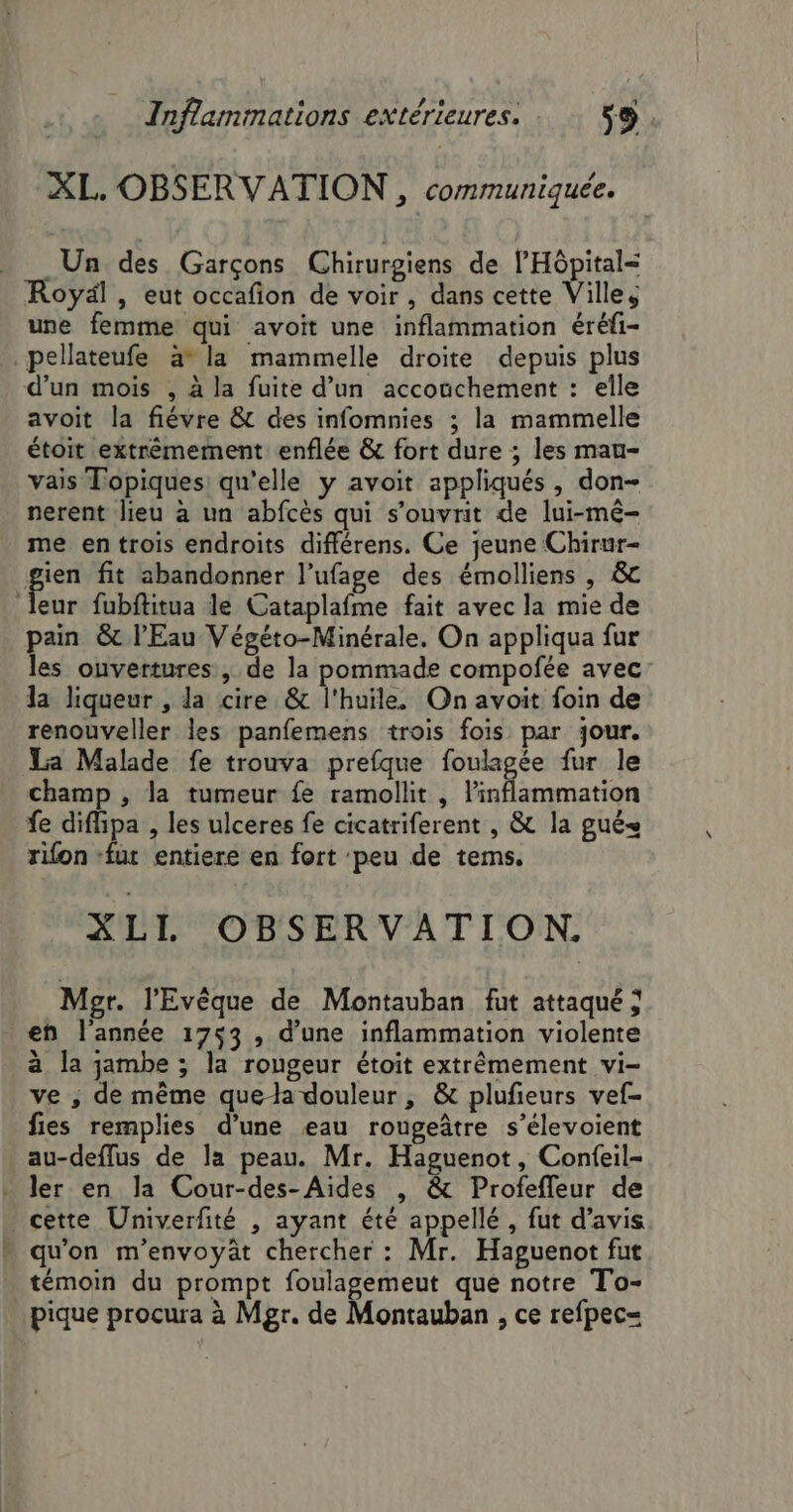 XL. OBSERVATION , communiquée. Un des Garçons Chirurgiens de l'Hôpital= Royäl , eut occafion de voir, dans cette Villes une femme qui avoit une inflammation éréfi- _pellateufe àa* la mammelle droite depuis plus d’un mois , à la fuite d’un accouchement : elle avoit la fiévre &amp; des infomnies ; la mammelle étoit extrémement enflée &amp; fort dure ; les mau- vais Topiques: qu'elle y avoit appliqués, don- nerent lieu à un abfcès qui s’ouvrit de lui-mé- me en trois endroits différens. Ce jeune Chirur- gien fit abandonner l’ufage des émolliens , &amp; leur fubftitua le Cataplafme fait avec la mie de pain &amp; l'Eau Végéto-Minérale. On appliqua fur les ouvertures, de la pommade compofée avec: la liqueur , la cire &amp; l'huile. On avoit foin de renouveller les panfemens trois fois par jour. La Malade fe trouva prefque foulagée fur le champ , la tumeur fe ramollit , l'inflammation fe diflipa , les ulceres fe cicatriferent , &amp; la gué= rifon fur entiere en fort peu de tems. XLL OBSERVATION. Mpgr. l’'Evêque de Montauban fut attaqué ; en l'année 1753 , d’une inflammation violente à la jambe ; la rongeur étoit extrêmement vi- ve ; de même quea douleur, &amp; plufieurs vef- fies remplies d’une eau rougeâtre s’élevoient au-deflus de la peau. Mr. Haguenot, Confeil- ler en la Cour-des-Aides , &amp; Profefleur de cette Univerfité , ayant été appellé , fut d'avis  qu'on m'envoyät chercher : Mr. Haguenot fut témoin du prompt foulagemeut que notre To- pique procura à Mgr. de Montauban , ce refpec=