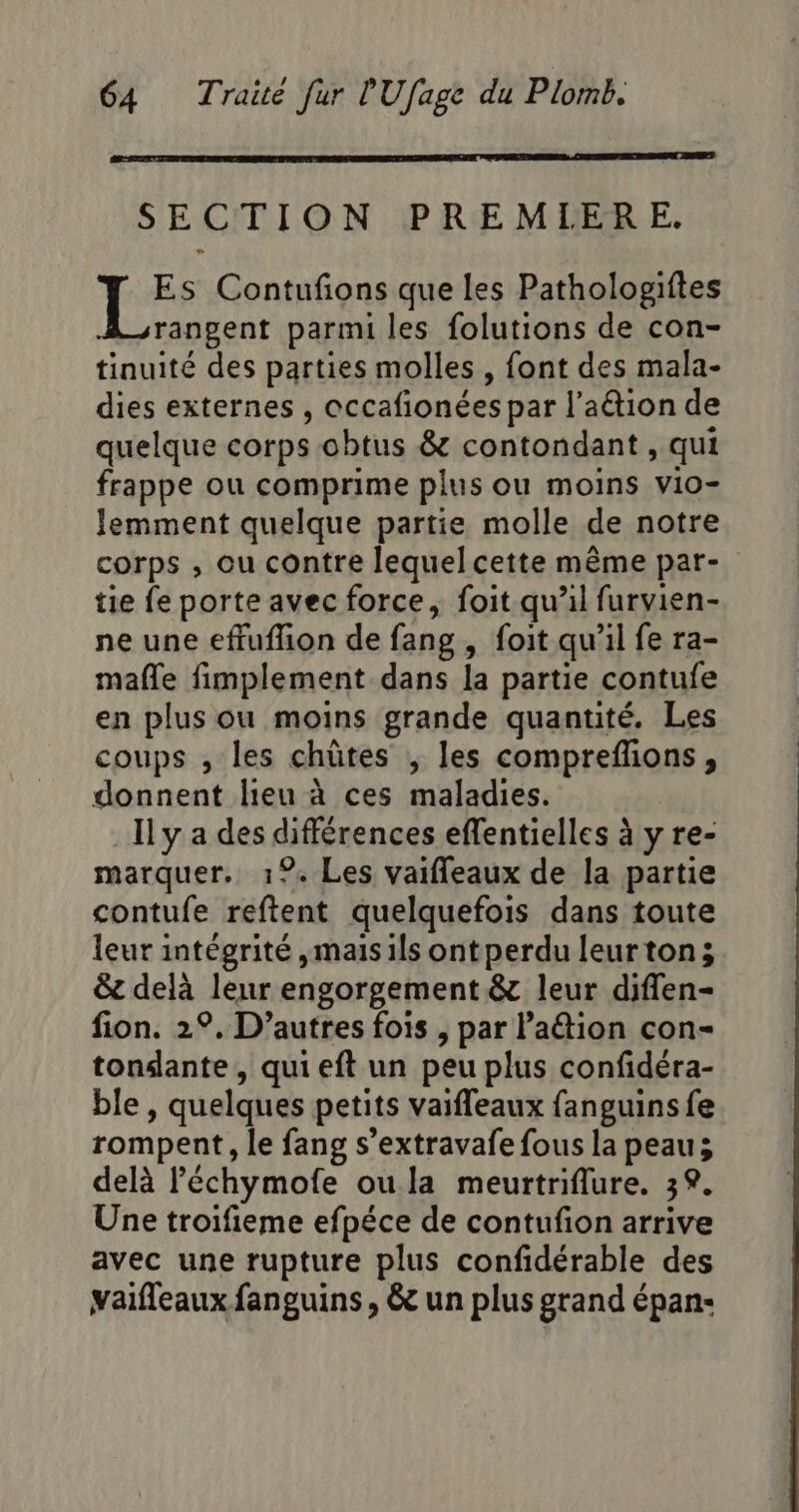 SECTION PREMIERE. | es Contufions que les Pathologiftes rangent parmi les folutions de con- tinuité des parties molles , font des mala- dies externes , occafionées par l’aétion de quelque corps obtus &amp; contondant , qui frappe ou comprime plus ou moins vio- Jemment quelque partie molle de notre corps ; ou contre lequel cette même par- tie fe porte avec force, foit qu’il furvien- ne une effuflion de fang , foit qu’il fe ra- mafle fimplement dans la partie contule en plus ou moins grande quantité. Les coups , les chütes ; les compreflions, donnent lieu à ces maladies. Il y a des différences effentielles à y re- marquer. 1%. Les vaiffleaux de la partie contufe reftent quelquefois dans toute leur intégrité ,mais ils ont perdu leurton; &amp; delà leur engorgement &amp; leur diflen- fion. 2°, D’autres fois , par lation con- tonante , qui eft un peu plus confidéra- ble , quelques petits vaifleaux fanguins fe rompent, le fang s’extravafe fous la peau delà l’échymofe oula meurtriflure. 39. Une troifieme efpéce de contufion arrive avec une rupture plus confidérable des vaifleaux fanguins, &amp; un plus grand épan-