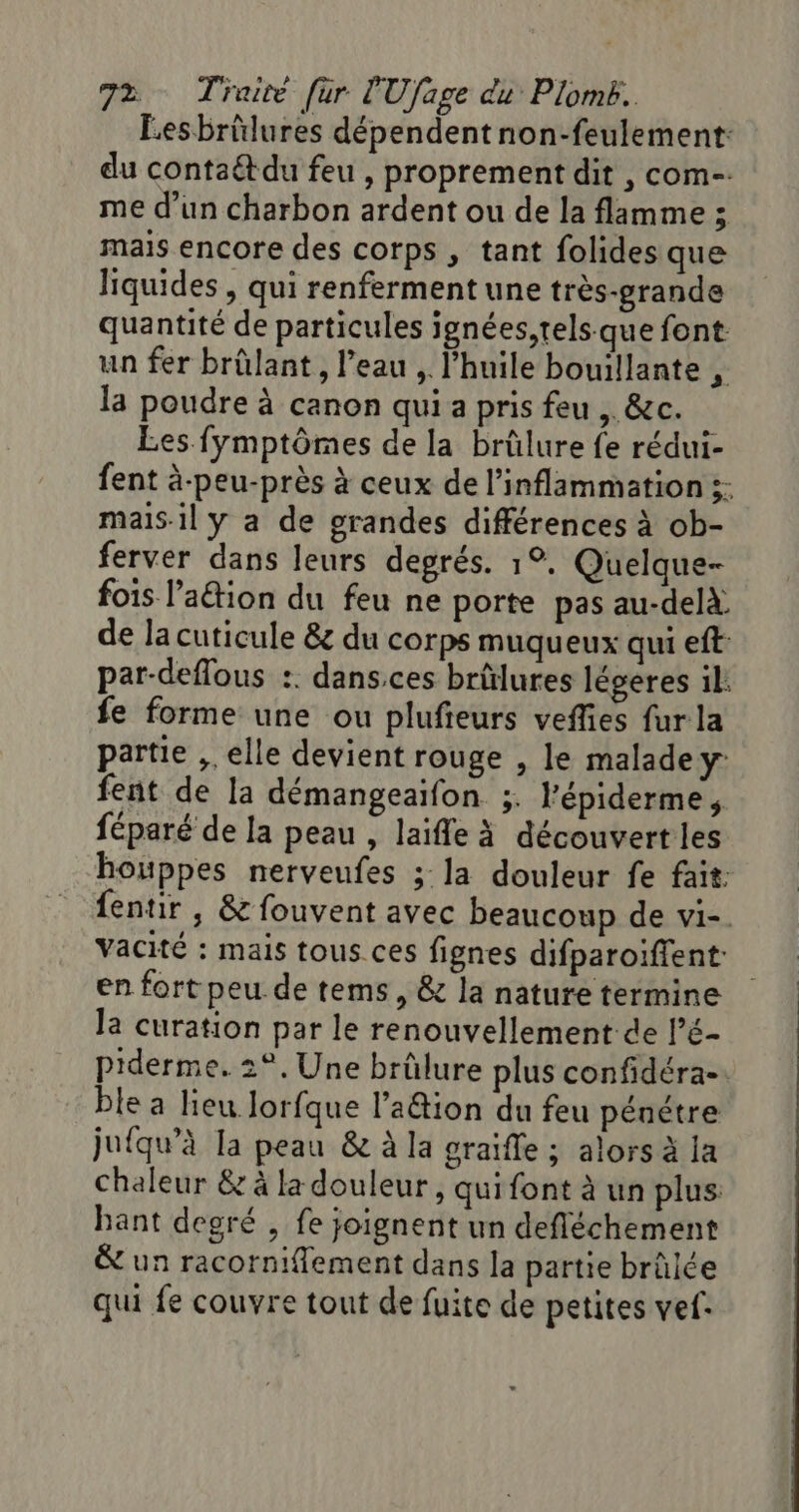 Lesbrülures dépendent non-feulement: du contaétdu feu , proprement dit , com-. me d'un charbon ardent ou de la flamme ; mais encore des corps , tant folides que liquides , qui renferment une très-grande quantité de particules jgnées,rels que font. un fer brûlant, l’eau , l'huile bouillante , la poudre à canon qui a pris feu , &amp;c. Les fÿmptômes de la brûlure fe rédui- fent à-peu-près à ceux de l’inflammation ;: mais.il y a de grandes différences à ob- ferver dans leurs degrés. 1°. Quelque- fois l’aétion du feu ne porte pas au-delà de la cuticule &amp; du corps muqueux qui eft par-deflous :. dans.ces brûlures légeres il: fe forme une ou plufieurs veffies fur la partie ,. elle devient rouge , le malade y fent de la démangeaifon ;. l'épiderme, féparé de la peau , laifle à découvertles houppes nerveufes ; la douleur fe fait: fentir , &amp; fouvent avec beaucoup de vi-. vacité : mais tous ces fignes difparoifient- en fort peu de tems, &amp; la nature termine la curation par le renouvellement de l’é- piderme, 2°, Une brûlure plus confidéra- ble a lieu lorfque l’a&amp;tion du feu pénétre jufqu’à la peau &amp; à la graifle ; alors à la Chaleur &amp; à la douleur, qui font à un plus bant degré , fe joignent un defléchement &amp; un racorniflement dans la partie brûlée qui fe couvre tout de fuite de petites ve