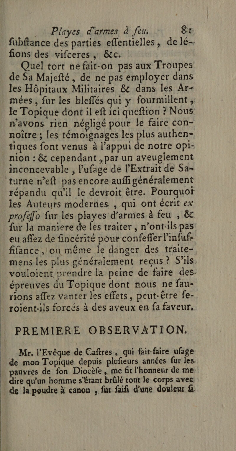 fions des vifceres | &amp;c. Quel tort nefait-on pas aux Troupes de Sa Majefté, de ne pas employer dans les Hôpitaux Militaires &amp; dans les Ar mées , fur les bleffés qui y fourmillent ,: le Topique dont il eft ici queftion ? Nous n'avons rien négligé pour le faire con- noître ; les témoignages les plus authen- tiques font venus à l’appui de notre OP1- nion : &amp; cependant , par un aveuglement inconcevable , l’ufage de Extrait de Sa- répandu qu'il le devroit être. Pourquot les Auteurs modernes , qui ont écrit ex profefo fur les playes d'armes à feu , &amp;z fur la maniere de les traiter, n’ont:ils pas eu affez de fincérité pour confeffer l'infuf- fifance , ou même Île danger des traite- mens les plus généralement reçus? S’ils vouloient prendre la peine de faire des. épreuves du Fopique dont nous ne fau- rions aflez vanter les effets, peut-être fe- roient-ils forcés à des aveux en fa faveur. PREMIERE OBSERVATION. Mr. l'Evêque de Caftres, qui fait faire ufage de mon Topique depuis plufieurs années fur les. pauvres de fon Diocèfe , me fit l'honneur de me dire qu’un homme s'étant brûlé tout le corps avec de la poudre à canon , fur faifi d’une douleur &amp;