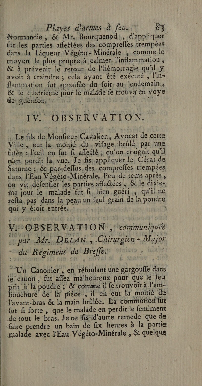 fur les parties affle£tées des comprefles trempées dans. la Liqueur Végéto- Minérale , comme le moyen le plus propre.à calmer. l'inflammation , &amp; à prévenir le retour. de l'hémorragie qu'il y avoit à craindre ; cela ayant été exécuté , l'in- flammation fut appaifée du foir, au, lendemain, &amp; le quatrieme jour le maläde fe trouva en voye de: guérifon, R IV OBSERVATION. Le fils de Monfieur Cavaker., Avocat de cette Ville. eut la moitié -du. vifage brülé par une fufée : l'œil en fur fi.affedté , qu'on,craignit qu'il men perdit la, vue. Je.fis: appliquer le, Cérat de Saturne ;. &amp; par-deflus.des comprefles trempées dans l'Eau Végéto-Minérale, Peu de tems après, on vit.défenfler les parties affectées , &amp;t le dixie- me jour le malade fut fi, bien guéri, qu'il ne refta pas dans la peau un feul grain de la poudre qui y étoit entrée. | , VI OBSERVATION ,: communiquée ee par Ar. DELAN. , .Chirurgien + Major du Régiment de Breffe. Do ES ‘Un Canonier , en réfoulant une gargoufle dans le canon, fut aflez malheureux pour que le feu rit à la poudre ; &amp; comme il fe trouvoït à l'em- Bbuéhuré de I pice , il en eut la moitié de J'avant-bras &amp; la main brûlée. La commotion fut fut fi forte , que le malade en perdit le fentiment de tout le bras. Jene ffis d'autre remede que de faire prendre un bain de fix heures à la partie malade avec l'Eau Végéto-Minérale , &amp; quelque