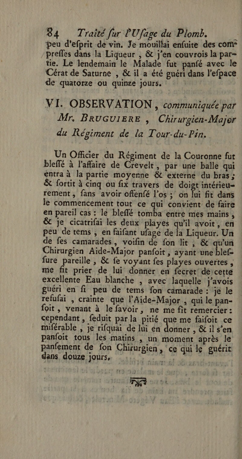 peu d’efprit de vin. Je mouillai enfuite des com- prefles dans la Liqueur , &amp; j'en couvrois la par tie. Le lendemain le Malade fut panfé avec le Cérat de Saturne , &amp; il a été guéri dans l’efpace de quatorze ou quinze jours. VI. OBSERVATION , communiquée par Mr, BRUGUIERE , Chirurgien-Major du Régiment de la Tour-du-Pin. Un Officier du Régiment de la Couronne fut bleffé à l'affaire de Creveit, par une balle qui entra à la partie moyenne &amp;c externe du bras ; &amp; fortit à cinq ou fix travers de doigt intérieu= rement, fans avoir offenfé l’os ; on lui fit dans le commencement tout ce qui convient de faire en pareil cas : lé bleflé tomba entre mes mains , &amp;t je cicatrifai les deux playes qu'il avoit, en peu de tems , en faifant ufage de la Liqueur. Un de fes camarades, voifin de fon lit ; &amp; qu'un Chirurgien Aide-Major panfoit, ayant une blef- fure pareille , &amp; fe voyant fes playes ouvertes , me fit prier de lui donner en fecret’ de cette excellente Eau blanche , avec laquelle j’avois guéri en fi peu de tems fon camarade : je le refufai , crainte que PAide-Major , qui le pan- foit , venant à lefavoir, ne me fit remercier : cependant , feduit par la pitié que me faifoit ce miférable , je rifquai de lui én donner , &amp; il s’en panfoit tous les matins , un moment après le panfement de fon Chirurgien , ‘ce qui le guérit dans douze jours. 1, . ‘ : TIC L ‘