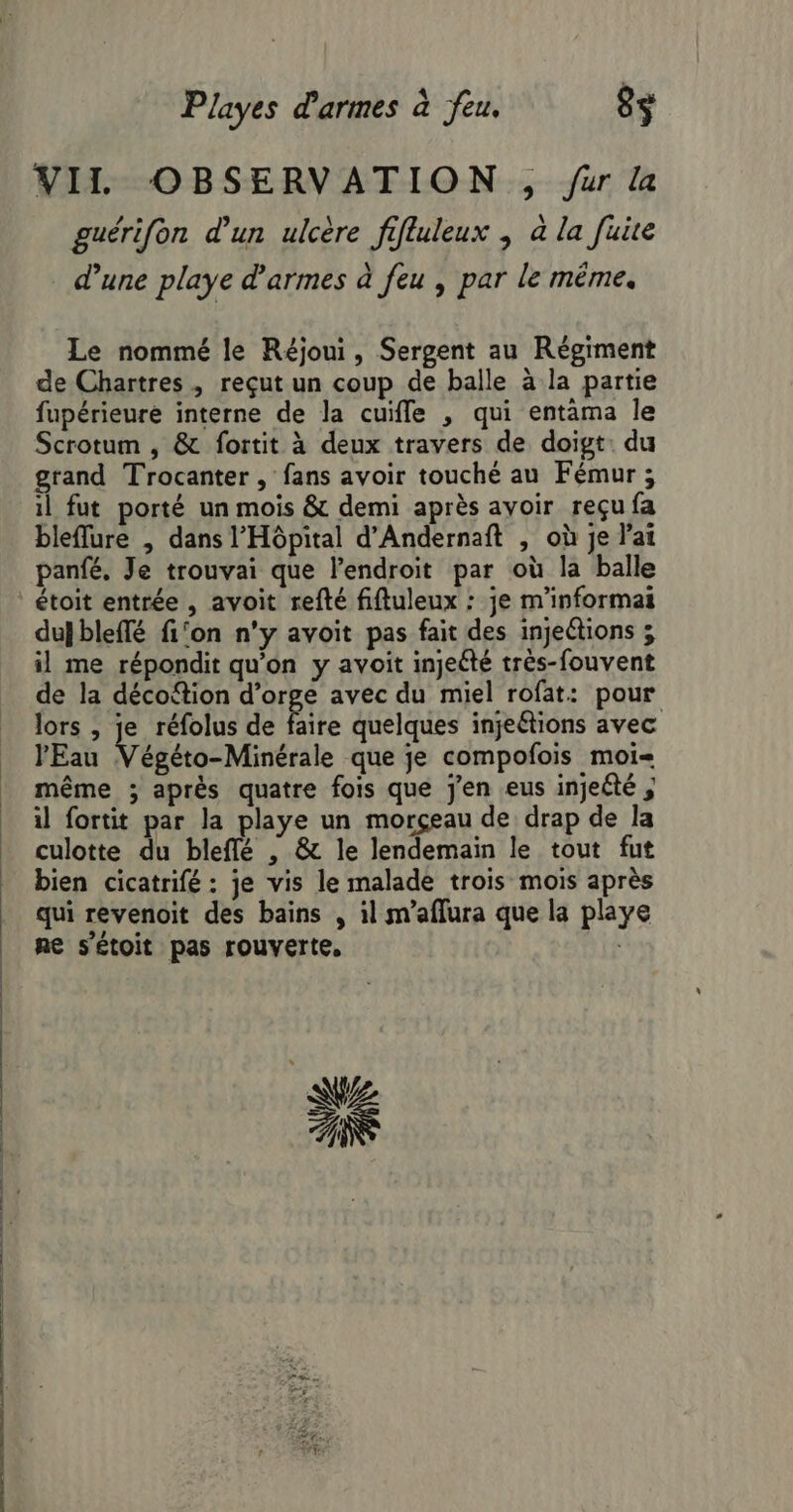 VII OBSERVATION , ur la guérifon d'un ulcère fifluleux ; à la fuite d'une playe d'armes à feu , par le même. Le nommé le Réjoui, Sergent au Régiment de Chartres, reçut un coup de balle à la partie fupérieure interne de la cuifle , qui entàma le Scrotum , &amp; fortit à deux travers de doigt: du grand Trocanter , fans avoir touché au Fémur ; 1l fut porté un mois &amp; demi après avoir reçu fa bleflure , dans l'Hôpital d’Andernaft , où je l'ai panfé. Je trouvai que lendroit par où la balle étoit entrée , avoit refté fiftuleux : je m'informai duj bleflé fi‘on n’y avoit pas fait des injeétions ; il me répondit qu'on y avoit injeété très-fouvent de la décofion d’orge avec du miel rofat: pour lors , je réfolus de faire quelques injeétions avec l'Eau Végéto-Minérale que je compofois moi même ; après quatre fois que jen eus injeété ; il fortit par la playe un morçeau de drap de la culotte du bleflé , &amp; le lendemain le tout fut bien cicatrifé : je vis le malade trois mois après qui revenoit des bains , il m’aflura que la playe ne s'étoit pas rouverte,