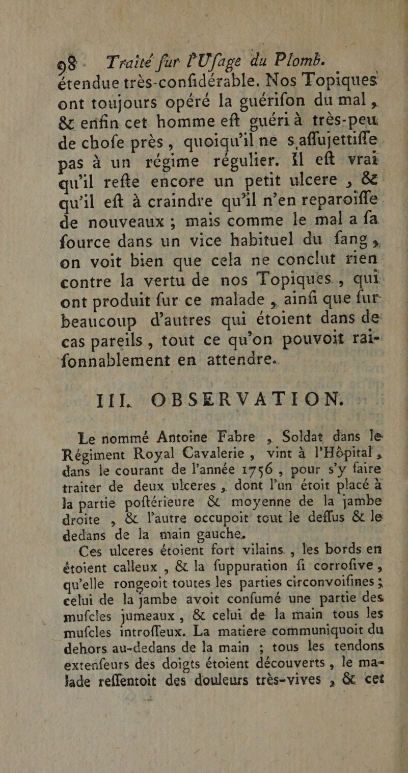 étendue très-confidérable. Nos Topiques ont toujours opéré la guérifon du mal, &amp; erifin cet homme eft guéri à très-peu de chofe près, quoiqu'il ne s.affujettiffe pas à un régime régulier. il eft vrai qu'il refte encore un petit ulcere , &amp; qu'il eft à craindre qu’il n’en reparoïfle de nouveaux ; mais comme le mal a fa fource dans un vice habituel du fans, on voit bien que cela ne conclut rien contre la vertu de nos Topiques., qui ont produit fur ce malade , ainf que fur beaucoup d’autres qui étoient dans de cas pareils, tout ce qu’on pouvoit rai- fonnablement en attendre. Le nommé Antoine Fabre , Soldat dans le Régiment Royal Cavalerie, vint à l'Hôpital, dans le courant de l’année 1756 , pour s’y faire traiter de deux ulceres . dont l’un étoit placé à la partie poftérieure &amp; moyenne de la jambe dedans de la main gauche, Ces ulceres étoient fort vilains , les bords en étoient calleux , &amp; la fuppuration fi corrofive, qu’elle rongeoit toutes les parties circonvoifines ; celui de la jambe avoit confumé une partie des mufcles jumeaux , &amp; celui de la main tous les mufcles introffeux. La matiere communiquoit du dehors au-dedans de la main ; tous les tendons extenfeurs des doigts étoient découverts , le ma= lade reflentoit des douleurs très-vives , &amp; cet cr fées cit