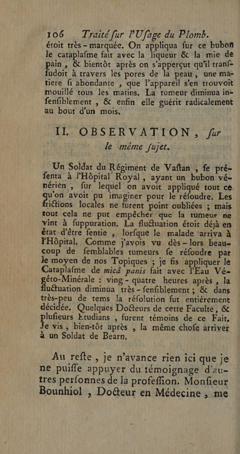 étoit très - marquée. On appliqua fur ce bubon le cataplafme fait avec la liqueur &amp; la mie de pain, &amp;t bientôt après on s’apperçut qu'il tranf- fudoit à travers les pores de la peau, une ma- tiere fi abondante , que l’appareil s'en trouvoit mouillé tous les matins. La tumeur diminua in- fenfiblement , &amp; enfin elle guérit radicalement au bout d’un mois. IL OBSERVATION, far lé même fu Jets Un Soldat du Régiment de Vaftan ; fe pré- fenta à l'Hôpital Royal, ayant un bubon vé- nérien , fur lequel on avoit appliqué tout ce. ge avoit pu pren pour le éloudie Les riétions locales ne furent point oubliées ; mais tout cela re put empêcher que la tumeur ne vint à fuppuration. La flu@uation étoit déjà en état d’être fentie , lorfque le malade ‘arriva à l'Hôpital. Comme javois vu dès- lors beau coup de femblables tumeurs fe réfoudre par le moyen de nos Topiques ; je fis appliquer le Cataplafme de micä panis fait avec l'Eau Vé- éto-Minérale : ving- quatre heures après , la uëtuation diminua très - fenfiblement ; &amp; dans très-peu de tems la réfolution fut entiérement décidée. Quelques Doëteurs de cette Faculté, &amp; plufieurs Etudians , furent témoins de ce Fait, Je vis , bien-tôt après , la même chofe arriver à un Soldat de Bearn. Au refte, je n’avance rien ici que je ne puifle appuyer du témoignage d'au tres perfonnes de la profefion. Monfieur Bounhiol , Doéteur en Médecine , me