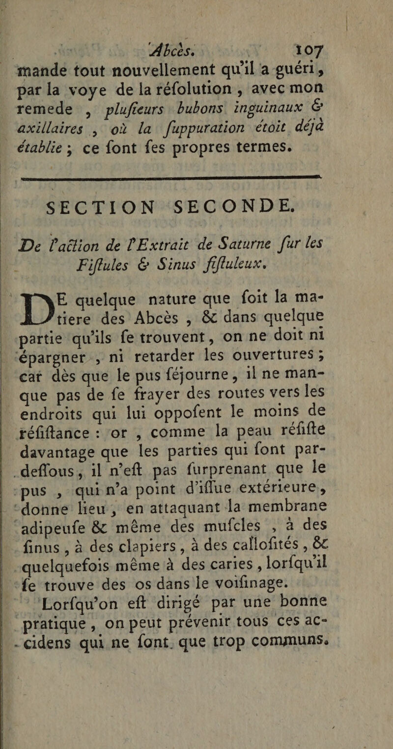 mande tout nouvellement qu'il a guéri, par la voye de la réfolution , avec mon remede , plufieurs bubons inguinaux &amp; axillaires , où la fuppuration étoit déja établie ; ce font fes propres termes. SECTION SECONDE. De laëlion de l'Extrait de Saturne fur les Fiflules &amp; Sinus fifluleux. D: quelque nature que foit la ma- tiere des Abcès , &amp; dans quelque partie qu'ils fe trouvent, on ne doit ni ‘épargner , ni retarder les ouvertures; cat dès que le pus féjourne, 1l ne man- _ que pas de fe frayer des routes vers les endroits qui lui oppofent le moins de réfiflance : or , comme la peau réfifte davantage que les parties qui font par- _deffous, il n’eft pas furprenant que le ‘pus , qui n’a point d'iflue extérieure, donne lieu, en attaquant Ja membrane ‘adipeufe &amp; même des mufcles , à des finus , à des clapiers , à des callofités , &amp;c -quelquefois même à des caries , lorfqu'il fe trouve des os dans le voifinage. Lorfaw’on eft dirigé par une bonne pratique, on peut prévenir tous Ces ac- _-cidens qui ne font. que trop communs.