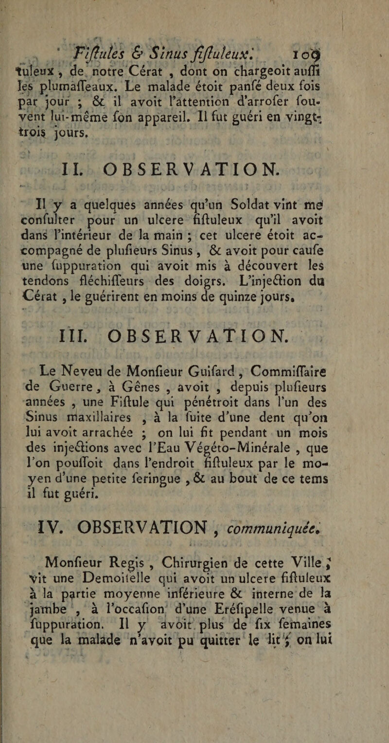 tuleux , de notre Cérat , dont on chargeoïit auf les plumafleaux. Le malade étoit panfé deux fois par jour ; &amp; il avoit l’âttention d’arrofer fou- vent lut-mêmé fon appareil. Il fut guéri en vingt: trois jours, | IL OBSERVATION. Il y a quelques années qu’un Soldat vint me confulter pour un ulcere fiftuleux qu'il avoit dans l’intérieur de la main ; cet ulcere étoit ac- compagné de plufieurs Sinus, &amp; avoit pour caufe une fuppuration qui avoit mis à découvert les tendons fléchifleurs des doigrs. L’injeétion du Cérat , le guérirent en moins de quinze jours, IIL OBSERVATION. Le Neveu de Monfieur Guifard , Commiffaire de Guerre, à Gênes , avoit , depuis plufieurs “années , une Fiftule qui pénétroit dans l’un des Sinus maxillaires ; à la fuite d’une dent qu’on lui avoit arrachée ; on lui ft pendant un mois des injeétions avec l’Eau Végéto-Minérale , que l’on poufloit dans l'endroit fifluleux par le mo- yen d’une petite feringue , &amp; au bout de ce tems il fut guéri. | IV. OBSERVATION , communiquée. Monfieur Regis , Chirurgien de cette Ville; vit une Demoitelle qui avoit un ulcere fiftuleux à la partie moyenne inférieure &amp; interne de la jambe , à l’occafion d'une Eréfipelle venue à fuppuration. Il y avoit plus de fix femaines que la malade n’avoit pu quitter le dit on lui