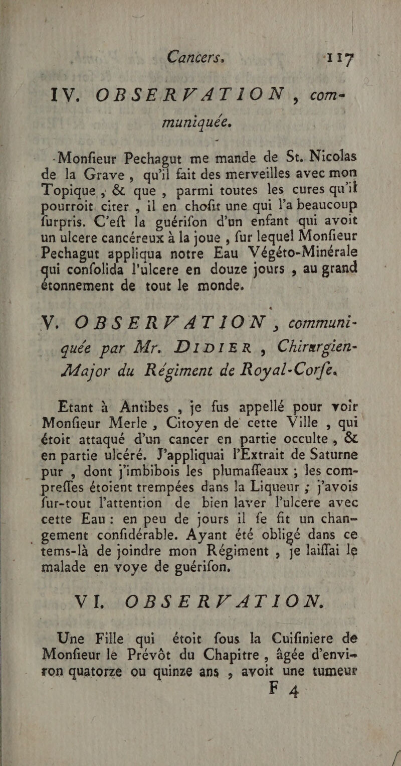 IV. OBSERVATION , com- muniquée, -Monfieur Pechagut me mande de St. Nicolas de la Grave, qu'il fait des merveilles avec mon Topique ; &amp; que , parmi toutes les cures qu'il pourroit, citer , il en chofit une qui l’a beaucoup furpris. C’eft la guérifon d’un enfant qui avoit un ulcere cancéreux à la joue , fur lequel Monfieur Pechagut appliqua notre Eau Végéto-Minérale ui confolida l'ulcere en douze jours , au grand étonnement de tout le monde. V. OBSER VATION, communi- quée par Mr. DIDIER , Chirergten- Major du Régiment de Royal-Corfe. Etant à Antibes , je fus appellé pour voir Monfieur Merle , Citoyen de cette Ville , qui étoit attaqué d’un cancer en partie occulte, &amp; en partie ulcéré. J’appliquai Extrait de Saturne . pur , dont j'imbibois les plumaffeaux ; les com- prefles étoient trempées dans la Liqueur ; j’avois fur-tout l’attention de bien laver lPulcere avec cette Eau: en peu de jours il fe fit un chan- . gement confidérable. Ayant été obligé dans ce tems-là de joindre mon Régiment , je laïffai le malade en voye de guérifon. VI OBSERVATION. Une Fille qui étoit fous la Cuifiniere de Monfieur le Prévôt du Chapitre, âgée d’envi- ron quatorze ou quinze ans , avoit une tumeur F 4