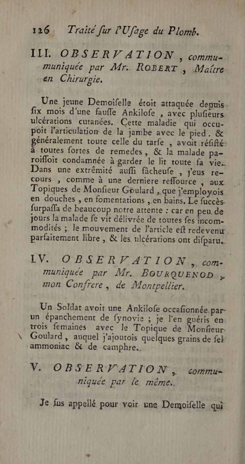 III, OBSER V ATION &gt; COMIMNU= muniquée par Mr. ROBERT | Maitre en Chirurgie, Une jeune Demoifelle étoit attaquée deptnis . fix mois d’une faufle Ankilofe , avec plufieurs. ulcérations cutanées. Cette maladie qui occu- poit larticulation de la jambe avec le pied. &amp; généralement toute celle du tarfe , avoit réfifié: à toutes fortes de remedes, &amp; la malade pa- roïfloit condamnée à garder le lit route fa vie. Dans une extrémité auf fâcheufe , Jeus re- cours , comme à une derniere reflource , aux. Topiques de Monfieur Gpulard ,.que jemployois en douches , en fomentations ,.en bains. Le fuccès- furpaffa de beaucoup notre attente : car en peu. de jours la malade fe vit délivrée de toutes fes incom- modités ;. le mouvement de l'article eft redevenu- parfaitement libre , &amp; les. ulcérations ont difparu.. LVGLIOR SE RATANT LOT &gt;. Com muniquée par Mr. BOURQUENOD., mon Confrere , de Montpellier. Un Soldat avoit une Ankilofe occafionnée.par- un épanchement de fynovie ; je l'en guéris en: trois femaines avec le Topique de Monfeur: Goulard , auquel j'ajontois quelques grains de fe} ammoniac &amp; de camphre.. V. OBSERVATION, commu D / u A niquée par. le. méme. Je fus appellé pour voir une Demoifelle qui