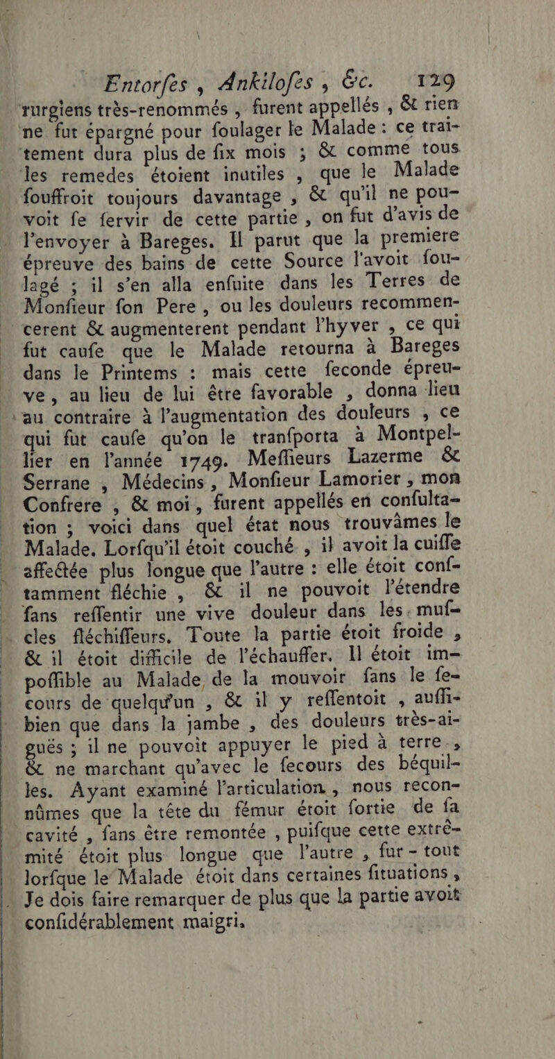 tement dura plus de fix mois ; &amp;c comme tous les remedes étoient inutiles , que le Malade fouffroit toujours davantage , &amp; qu'il ne pou- voit fe fervir de cette partie, on fut d'avis de l'envoyer à Bareges. Il parut que la premiere épreuve des bains de cette Source l'avoit fou- lagé ; il s’en alla enfuite dans Îles Terres de Monfieur fon Pere, ou les douleurs recommen- cerent &amp; augmenterent pendant lFhyver , ce qui fut caufe que le Malade retourna à Bareges dans le Printems : mais cette feconde épreu- ve, au lieu de lui être favorable , donna lieu au contraire à l'augmentation des douleurs , ce qui fut caufe qu’on le tranfporta à Montpel- lier en l’année 1749. Meflieurs Lazerme &amp;c Serrane , Médecins, Monfieur Lamorier , mon Confrere , &amp; moi, furent appellés en confulta- tion ; voici dans quel état nous trouvames le Malade. Lorfqu'il étoit couché , il avoit la cuiffe affeétée plus longue que l’autre : elle étoit conf- tamment fléchie , &amp; il ne pouvoit létendre fans reflentir une vive douleur dans les. muf- cles fléchifleurs, Toute la partie étoit froide , &amp; il étoit difficile de l’échauffer. Il étoit im- poffible au Malade de la mouvoir fans le fe- cours de quelqu'un , &amp; il y reflentoit , auffi- bien que dans la jambe , des douleurs très-ai- gués ; ilne pouvoit appuyer le pied à terre, &amp; ne marchant qu'avec le fecours des béquil- les. Ayant examiné l'articulation , nous recon- nûmes que la tête du fémur étoit fortie de fa cavité , fans être remontée , puifque cette extré- mité étoit plus longue que l’autre , fur - tout lorfque le‘ Malade étoit dans certaines fituations , Je dois faire remarquer de plus que la partie avoit confidérablement maigri.