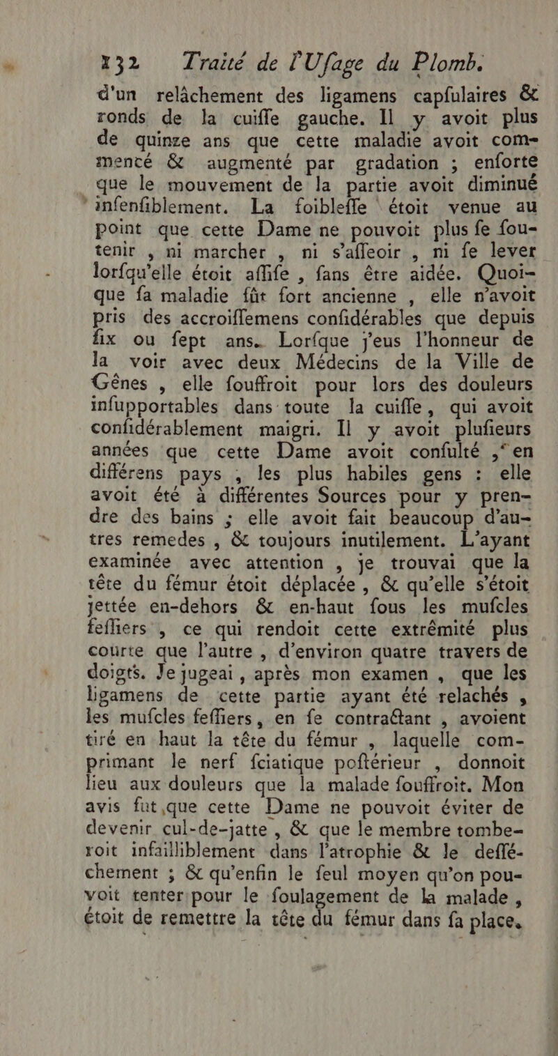 LS Ÿ 232 Traïté de l'Ufage du Plomb. d'un relâchement des ligamens capfulaires &amp; ronds de la cuifle gauche. Il y avoit plus de quinze ans que cette maladie avoit com- menté &amp; augmenté par gradation ; enforte que le mouvement de la partie avoit diminué infenfiblement. La foibleffle ‘ étoit venue au point que cette Dame ne pouvoit plus fe fou- tenir , mi marcher , ni s’afleoir , m fe lever lorfqu'elle étoit aflife , fans être aidée. Quoi- que fa maladie füt fort ancienne , elle n’avoit pris des accroiflemens confidérables que depuis fix ou fept ans. Lorfque j’eus l'honneur de la voir avec deux Médecins de la Ville de Gênes , elle fouffroit pour lors des douleurs infupportables dans toute la cuifle, qui avoit confidérablement maigri. Il y avoit plufeurs années que cette Dame avoit confulté ,‘en différens pays , les plus habiles gens : elle avoit été à différentes Sources pour y pren- dre des bains ; elle avoit fait beaucoup d’au- tres remedes , &amp; toujours inutilement. L’ayant examinée avec attention , je trouvai que la tête du fémur étoit déplacée , &amp; qu’elle s’étoit ettée en-dehors &amp; en-haut fous les mufcles fefliers | ce qui rendoit cette extrémité plus courte que l’autre , d'environ quatre travers de doigts. Je jugeai, après mon examen , que les lgamens de cette partie ayant été relachés , les mufcles feffiers, en fe contraétant , avoient tiré en haut la tête du fémur , laquelle com- primant le nerf fciatique poftérieur , donnoit lieu aux douleurs que la malade fouffroit. Mon avis fut,.que cette Dame ne pouvoit éviter de devenir cul-de-jatte , &amp; que le membre tombe- roit infailliblement dans l’atrophie &amp; le deflé- chement ; &amp; qu’enfin le feul moyen qu’on pou- voit tenter pour le foulagement de la malade, étoit de remettre la tête du fémur dans fa place,