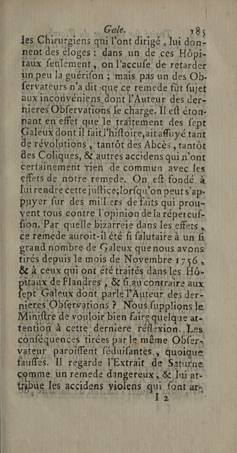 | :. … Gale. RE les Chirurgiens qui l'ont dirigé , lui don- nent des éloges : dans un de ces Hôpi- taux feulement, on l’accufe de retarder un peu la guérifon ; mais pas un des Ob. fervateurs n’a dit que ce remede fût fujet aux inconvéniens dont l’Auteur des der- nieres Obfervations Le charge. Il eft éton- nant en effet que le traîtement des {ept Galeux dont il faitl’hiftoire, ait afluyé tant de révolutions , tantôt des Abcès , tantôt des Coliques, &amp; autres accidens qui n’ont certainement rien de commun avec les effets de nôtre remede, On eft fondé à luirendre cette juftice;lorfqu’on peut s'ap- puyer fur des milliers de faits qui prou- vent tous contre l'opinion dela répercuf- fion. Par quelle bizarreie dans les effets, ce remede auroit-il été fi falutaire à un fi grand nombre de Galeux que nous avons tirés depuis le mois de Novembre 1 &gt; 56, &amp; à ceux qui ont été traités dansles Hô pitaux de Flandres ; &amp; fau contraire aux Het Galeux dont parlé PAnteur des der- nieres Obfervations ?. Nous fupplions le Miniftre de vouloir bien fair quelque at- tention à cette derniere réflexion. .Les conféquences tirées par le même Obfer. vatenr. paroiffent féduifantes., quoique faufles. Il regarde l'Extrait de Saturne comme. un remede dangereux .8z lui at- tribue les accidens violens Ai {ont ar: É s