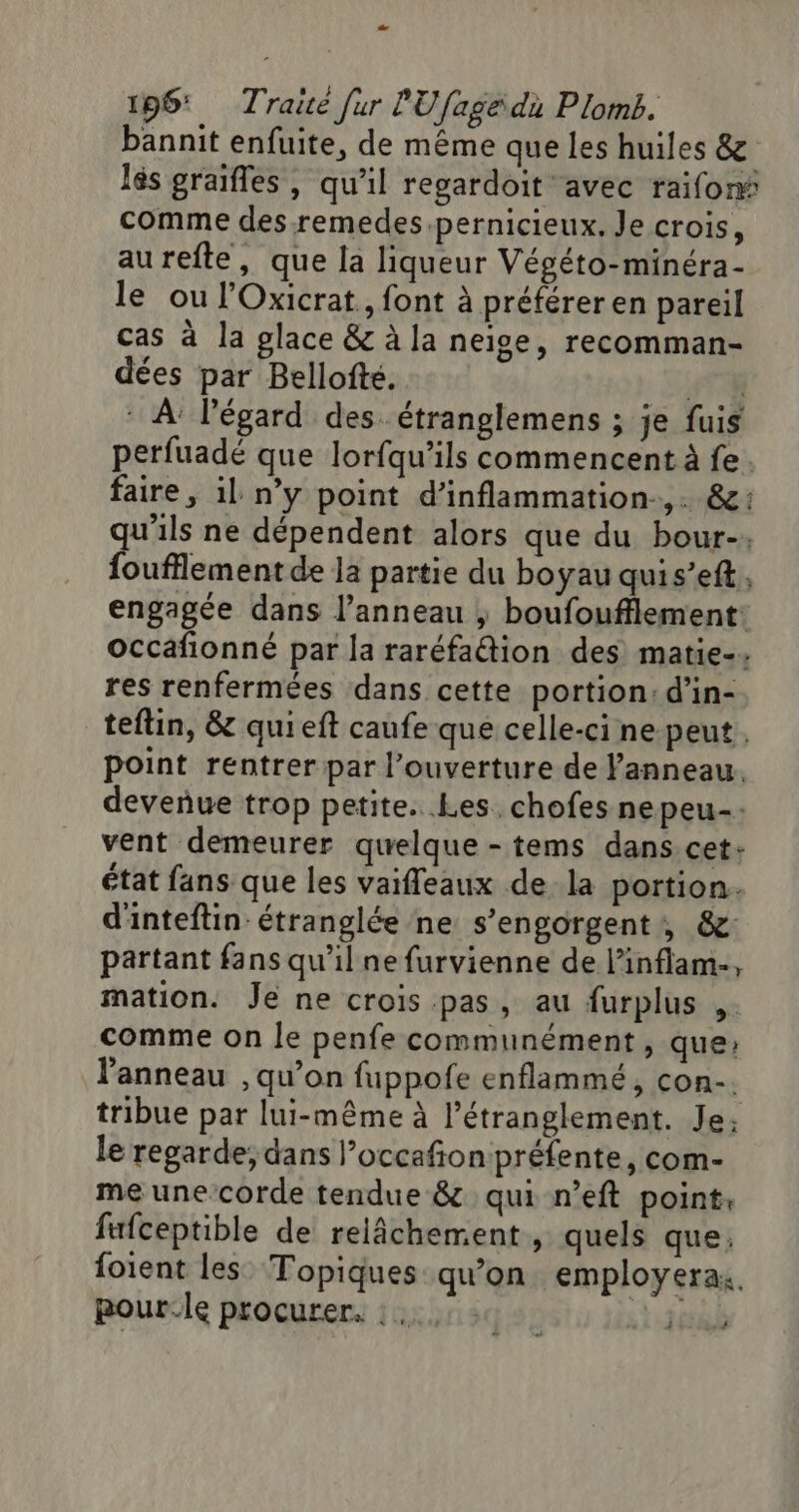 196: Traité fur PU [age du Plomb. bannit enfuite, de même que Les huiles &amp; lés graifles , qu'il regardoit avec raifoné comme des remedes pernicieux. Je crois, aurefte, que la liqueur Végéto-minéra- le ou l’Oxicrat, font à préférer en pareil cas à la glace &amp; à la neige, recomman- dées par Bellofté. 6 * À l'égard des. étranglemens ; je fuis perfuadé que lorfqu’ils commencent à fe. faire, il n’y point d’inflammation-,. &amp;: qu'ils ne dépendent alors que du bour-. foufflement de la partie du boyau quis’eft, engagée dans l’anneau ; boufoufflement: occafionné par la raréfaétion des matie-. res renfermées dans cette portion: d’in- teflin, &amp; quieft caufe que celle-ci ne peut. point rentrer par l’ouverture de l'anneau. deveñue trop petite. Les. chofes nepeu-: vent demeurer quelque -tems dans.cet: état fans que les vaifleaux de la portion. d'inteftin étranglée ne s’engorgent , &amp;: partant fans qu'il ne furvienne de l’inflam-, mation. Je ne crois pas, au furplus ,. comme on Îe penfe communément, que: l'anneau , qu’on fuppofe enflammé, con. tribue par lui-même à l’étranglement. Je: le regarde; dans l’occafion préfente, com- me une-corde tendue &amp; qui n’eft point, fufceptible de relâchement, quels que: foient les Topiques qu'on employerax, pour.le procurer, : sa