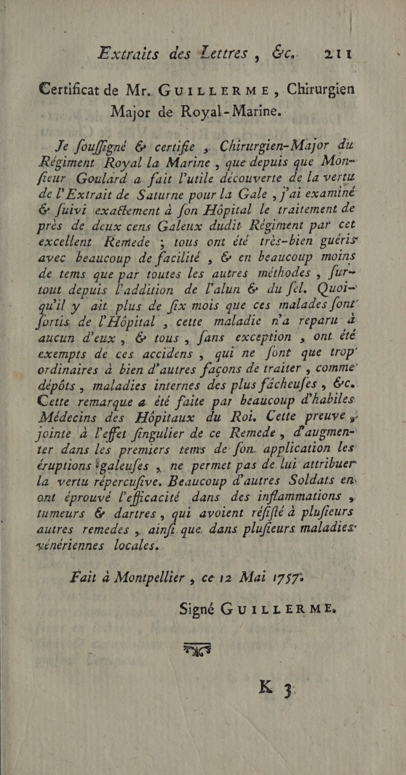 Certificat de Mr. GuiLLERME, Chirurgien Major de Royal- Marine. Je fouffigné &amp; certifie ; Chirurgien-Major du Régiment Royal la Marine , que depuis que Mon- fieur. Goulard a. fait l’utile découverte de la vertu de l'Extrait de Saturne pour La Gale , j'ai examiné &amp; fuivi exaëtement à fon Hôpital Le traitement de prés de deux cens Galeux dudit Régiment par cet excellent Remede ; tous ont été très-bien guéris avec beaucoup de facilité , 6 en beaucoup moins de tems que par toutes les autres méthodes , Jur- tout depuis l'addition de l'alun &amp; du fel. Quor- qu'il y ait plus de fix mois que ces malades font” fortis de l'Hôpital , cette maladie n'a reparu 4 aucun d'eux @ tous, fans exception , ont été exempts de ces accidens , qui ne font que trop' ordinaires à bien d’autres façons de traiter ; comme dépôts | maladies internes des plus fächeufes , Ge. Cette remarque &amp; été faite par beaucoup d'habiles Médecins des Hôpitaux du Roi, Cette preuves: jointe à l'effet fingulier de ce Remede, d'augmen- ter dans les premiers tems de: fon. application les: éruptions Sgaleufes \ ne permet pas de lui attribuer la vertu répercufive. Beaucoup d’autres Soldats en ont éprouvé l'efficacité dans des inflammations , tumeurs @ dartres, qui avoient réfifté &amp; plufieurs autres remedes , ainfi. que, dans plufieurs maladies: vénériennes locales. Fait à Montpellier ; ce 12 Mai 1757: Signé GUILLERME. FACS K 3
