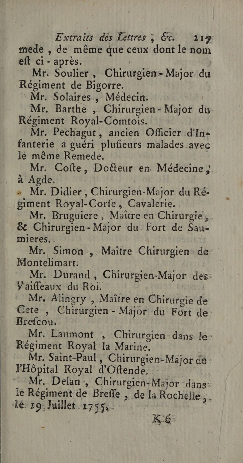 mede , de même que ceux dont le nom eft ci - après. | Mr. Soulier, Chirurgien- Major du Régiment de Bigorre. Mr. Solaires , Médecin. Mr. Barthe , Chirurgien- Major du. Régiment Royal-Comtois. Mr. Pechagut, ancien Officier d'In+ fanterie a guéri plufieurs malades avec Je même Remede. Mr. Cofte, Doëteur en Médecine ; à Agde, » Mr. Didier, Chirurgien-Major du Ré: giment Royal-Corfe, Cavalerie. Mr. Bruguiere, Maître en Chirurgie, . &amp; Chirurgien- Major du Fort de Sau- mieres. . | Mr. Simon , Maitre Chirurgien. de- Montelimart: Mr. Durand, Chirurpien-Major des: Vaifleaux du Roi. | Mr. Alinory , Maître en Chirurgie de Cete , Chirurgien - Major du Fort de: Brefcou. Mr. Laumont , Chirurgien dans le: Régiment Royal la Marine, Mr. Saint-Paul, Chirurgien-Major de : PHôpital Royal d'Oftende. Mr. Delan-, Chirurgien-Major dans: lé Régiment de Brefle | de la Rochelle. . lé 19 Juillet 17554. | KG: