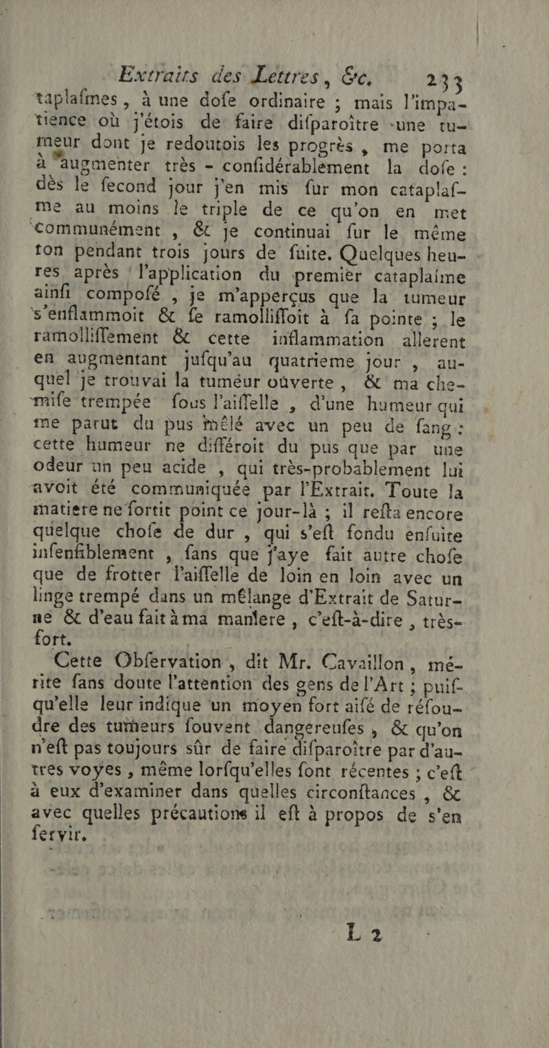 taplafmes , à une dofe ordinaire ; mais l'impa- tience où J'étois de faire difparoître -une tu- meur dont je redoutois les progrès , me poita à augmenter très - confidérablement la dofe : dès le fecond jour j'en mis fur mon cataplaf- me au moins le triplé de ce qu'on en met communément , &amp; Je continuai fur le même ton pendant trois jours de fuite. Quelques heu- res_ après l'application du premier cataplaime ainfi compofé , je m’apperçus que la tumeur s’enflimmoit &amp; fe ramolliffoit à fa pointe ; le ramolliffement &amp; cette inflammation allerent en augmentant jufqu'au quatrieme jour , au- quel je trouvai la tuméur ouverte, &amp; ma che mile trempée fous l’aiffelle , d’une humeur qui ine parut du pus mÊlé avec un peu de fang: cette humeur ne différoit du pus que par une odeur nn peu acide , qui très-probablement lui avoit été communiquée par l’'Extrait. Toute la matiere ne fortit point ce jour-là ; il refta encore quelque chofe de dur , qui s’eft fondu enfuite infenfiblement , fans que j'aye fait autre chofe que de frotter l’aiffelle de loin en loin avec un linge trempé dans un mflange d'Extrait de Satur- ne &amp; d’eau faitäma maniere, c’eft-à-dire , très- fort. | | Cette Obfervation , dit Mr. Cavaillon, mé- rite fans doute l'attention des gens de l'Art ; puif. qu’elle leur indique un moyen fort aifé de réfou- dre des turneurs fouvent dangereufes , &amp; qu’on n'eft pas toujours sûr de faire difparoître par d’au- tres voyes , même lorfqu’elles font récentes ; c’eft ä eux d'examiner dans quelles circonftances , &amp; avec quelles précautions il eft à propos de s'en fervir. L2