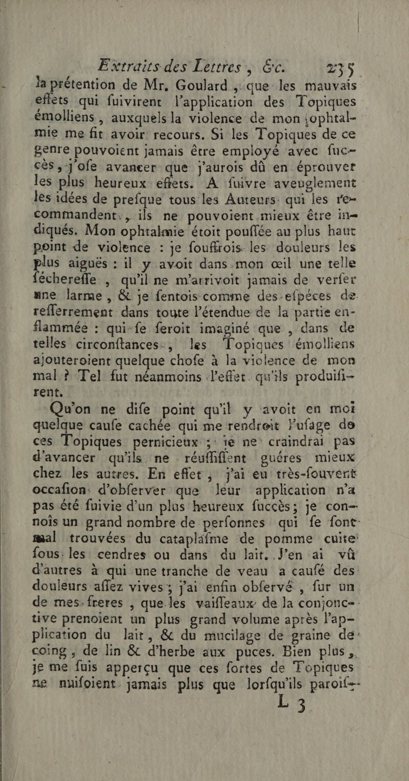 la prétention de Mr, Goulard , que les mauvais effets qui fuivirent l'application des Topiques émolliens , auxquels la violence de mon {ophtal- mie me fit avoir recours. Si les Topiques de ce genre pouvoient jamais être employé avec fuc- cès, Jofe avancer que j'aurois dû en éprouver les plus heureux effets. À fuivre aveuglement les idées de prefque tous les Auteurs: qui les re- commandent., ils ne pouvoient.mieux être in diqués. Mon ophtalmie étoit pouffée au plus haut point de violence : je fouffrois. les douleurs les plus aiguës : il y avoit dans mon œil une telle féchereffe , qu'il ne m’arrivoit jamais de verfer “ne larme , &amp; je fentois comme des-efpéces de reflerrement dans toute l’étendue de la partie en- flammée : qui-fe feroit imaginé que , dans de telles circonftances., les ‘Topiques émolliens ajouteroient quelque chofe à la violence de mon mal ? Tel fut néanmoins l'effet. qu'ils produifi- rent. Qu'on ne dife point qu'il y avoit en moi quelque caufe cachée qui me rendreit Fufage de ces Topiques pernicieux ;: ïe ne craindrai pas d'avancer qu'ils ne réuffifisnt guéres mieux chez les autres. En eflet, j'ai eu très-fouvert occafion: d’obferver que leur application n’a pas été fuivie d’un plus heureux fuccès; je con- noîs un grand nombre de perfonnes qui fe font- mal trouvées du catapläfme de pomme cuite: fous: les cendres ou dans du lait. J’en ai vû d’autres à qui une tranche de veau a caufé des douleurs affez vives; j'ai enfin obfervé , fur un de mes-freres , que les vaifleaux de la conjonc= tive prenoient un plus grand volume après Pap- plication du lait, &amp; du mucilage de graine de’ coing , de lin &amp; d’herbe aux puces. Bien plus. je me fuis apperçu que ces fortes de Topiques ne nüifoient jamais plus que lorfqu'ils paroïf-- 3