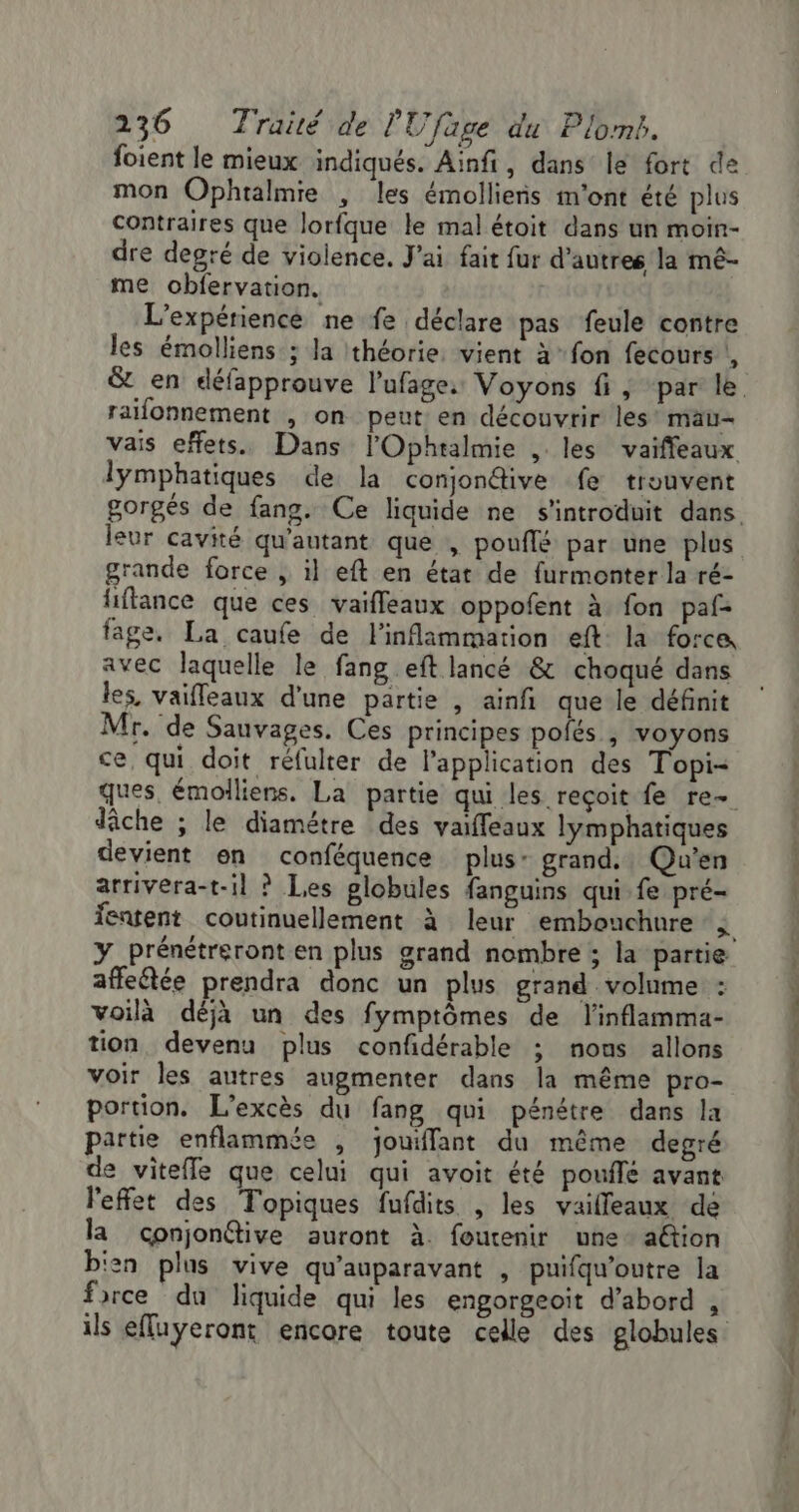 foient le mieux indiqués. Ainfi, dans le fort de mon Ophtalmie , les émolliens m'ont été plus contraires que lorfque le mal étoit dans un moin- dre degré de violence. J'ai fait fur d’autres la mé- me obfervation. | L'expérience ne fe déclare pas feule contre les émolliens ; la théorie vient à fon fecours |, raifonnement , on peut en découvrir les* mau- vais effets. Dans l'Ophtalmie , les vaiffeaux lymphatiques de la conjonétive fe trouvent leur cavité qu'autant que , pouflé par une plus grande force , il eft en état de furmonter la ré- liftance que ces vaifleaux oppofent à fon paf- fage. La caufe de l'inflammation eft: la force avec laquelle le fang eft lancé &amp; choqué dans les, vaifleaux d'une partie , ainfi que le définit Mr. de Sauvages. Ces principes pofés | voyons ce, qui doit réfulter de l'application des Topi- dâche ; le diamétre des vaiffeaux lymphatiques devient en conféquence plus: grand. Qu'en arrivera-t-il ? Les globules fanguins qui fe pré- Y_prénétreront en plus grand nombre ; la partie affeftée prendra donc un plus grand volume : voilà déjà un des fymptômes de l'inflamma- tion, devenu plus confidérable ; nous allons voir les autres augmenter dans la même pro- portion. L’excès du fang qui pénétre dans la partie enflammée , jouiffant du même degré de vitefle que celui qui avoit été pouflé avant l'effet des Topiques fufdits , les vailleaux de la conjonétive auront à. foutenir une aftion bisn plus vive qu'auparavant , puifqu'outre la frrce du liquide qui les engorgeoit d’abord ,