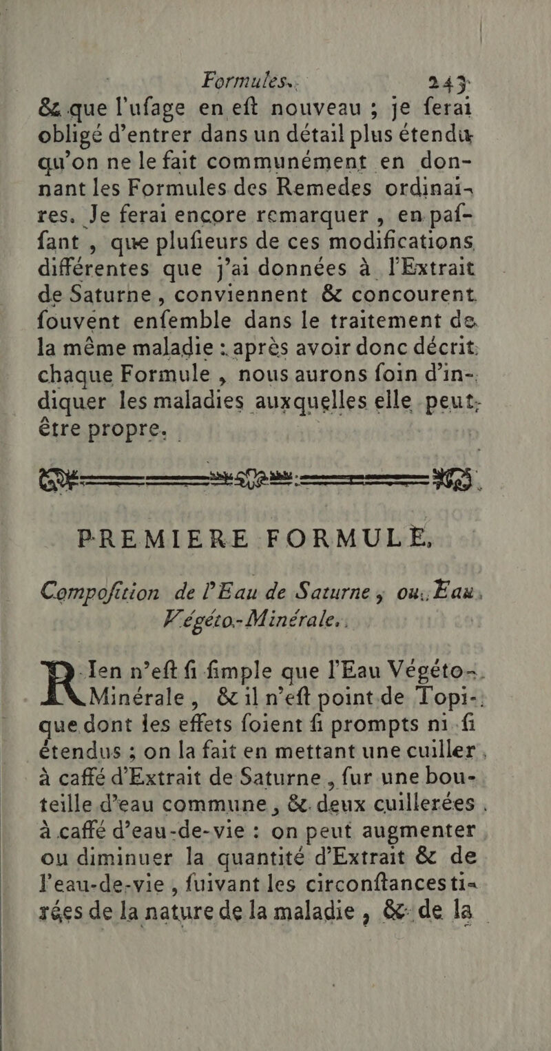 &amp; que l'ufage en eft nouveau ; je ferai obligé d'entrer dans un détail plus étend qu’on ne le fait communément en don- nant les Formules des Remedes ordinai- res. Je ferai encore remarquer , en paf- fant , que plufieurs de ces modifications différentes que j'ai données à l'Extrait de Saturne , conviennent &amp; concourent fouvent enfemble dans le traitement de. la même maladie : après avoir donc décrit: chaque Formule , nous aurons foin d’in-. diquer les maladies auxquelles elle peut: être propre. PREMIERE FORMULE, Compoficion de l'Eau de Saturne ; ou, Eau, Wégéto-Minérale., Jen n’eft fi fimple que l'Eau Végéto-. Minérale, &amp;iln’eft point de Topi-. que dont les effets foient f prompts n1.fi étendus ; on la fait en mettant une cuiller, à caffé d'Extrait de Saturne, fur une bou- teille d’eau commune, &amp;. deux cuillerées . à caffé d’eau-de-vie : on peut augmenter ou diminuer la quantité d'Extrait &amp; de l’eau-de-vie , fuivant les circonftancesti= rées de la nature de la maladie, &amp; de la