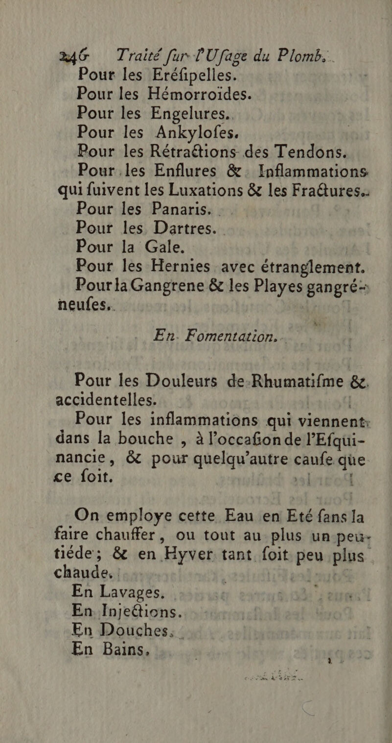 Pour les Eréfipelles. Pour les Hémorroïdes. Pour les Engelures.. Pour les Ankylofes. Pour les Rétraëtions des Tendons. Pour les Enflures &amp;. Inflammations qui fuivent les Luxations &amp; les Fratures. Pour les Panaris.. Pour les Dartres.. Pour la Gale. Pour les Hernies avec étranglement. PourlaGangrene &amp; les Playes gangré- neufes.. | En. Fomentation.. Pour les Douleurs de-Rhumatifme &amp;. accidentelles. | Pour les inflammations qui viennent: dans la bouche , à l’occafonde l’Efqui- nancie, &amp; pour quelqu’autre caufe que ce foit. | | On employe cette Eau en Eté fans la faire chauffer, ou tout au plus un-peu- tiéde; &amp; en Hyver tant foit peu plus chaude. | En Lavages, En Injeétions. En Douches. En Bains,