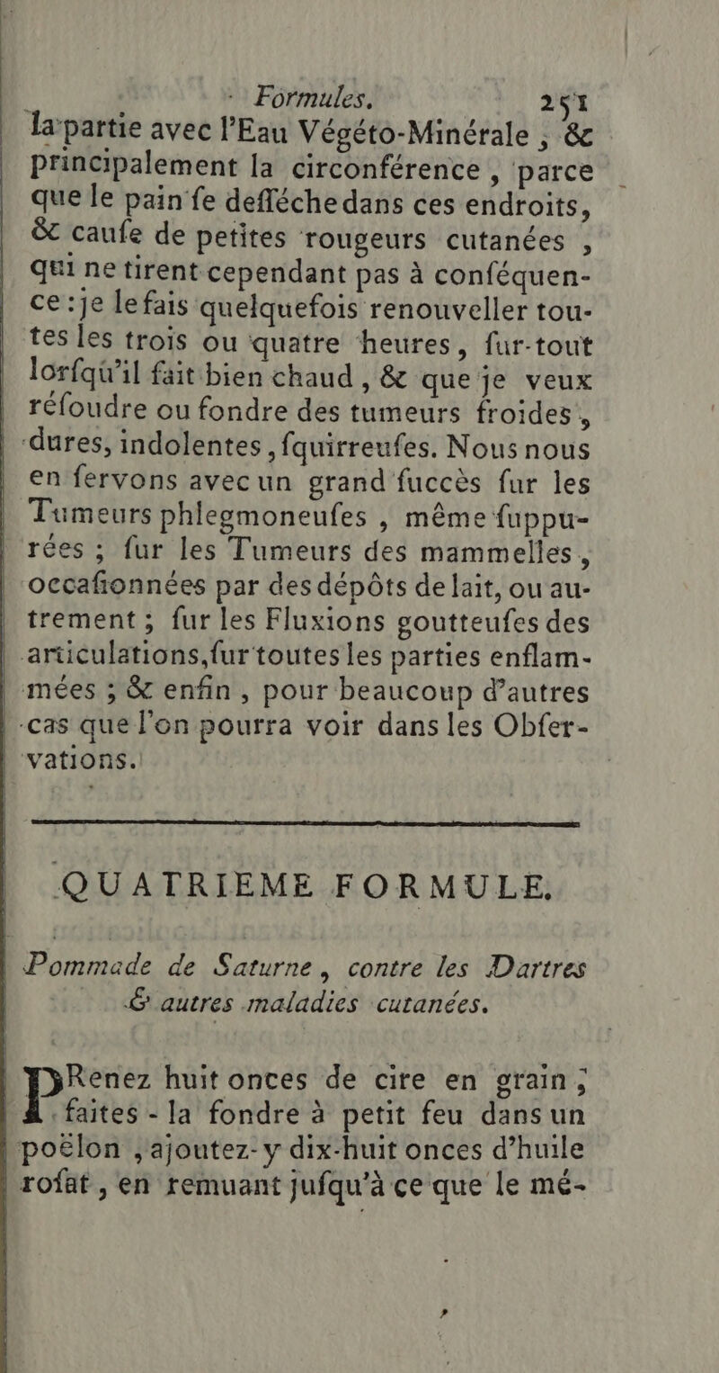 la partie avec l'Eau Végéto-Minérale ; &amp; principalement la circonférence , parce que le pain fe defléche dans ces endroits, &amp;t caufe de petites rougeurs cutanées , qui ne tirent cependant pas à conféquen- ce:je le fais quelquefois renouveller tou- tes les trois ou quatre heures, fur-tout lorfqu'il fait bien chaud , &amp; que je veux | réfoudre ou fondre des tumeurs froides , | “dures, indolentes, fauirreufes. Nous nous en fervons avecun grand fuccès fur les Tumeurs phlegmoneufes | même fuppu- rées ; fur les Tumeurs des mammelles, occafionnées par des dépôts de lait, ou au- trement ; fur les Fluxions goutteufes des articulations,fur toutes les parties enflam- | mées ; &amp; enfin, pour beaucoup d’autres | -cas que l'on pourra voir dans les Obfer- | vations. QUATRIEME FORMULE. | Pommade de Saturne, contre les Dartres 6 autres maladies cutanées. Renez huit onces de cire en grain; | A faites - la fondre à petit feu dans un |} poëlon , ajoutez- y dix-huit onces d’huile | rofaf , en remuant jufqu’à ce que le mé-