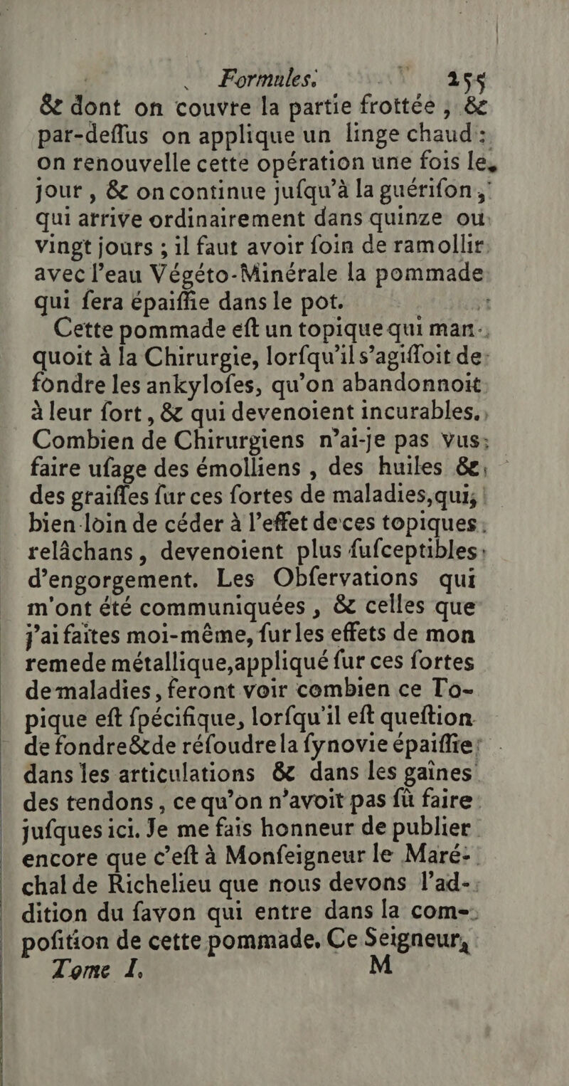 . Formules. UN 186 8e dont on couvre la partie frottée ; &amp; par-deflus on applique un linge chaud: on renouvelle cette opération une fois Le, jour , &amp; oncontinue jufqu’à la guérifon, qui arrive ordinairement dans quinze ou vingt jours ; il faut avoir foin de ramollir avec l’eau Végéto-Minérale la pommade qui fera épaiffie dans le pot. | Cette pommade eft un topique qui man quoit à la Chirurgie, lorfqu'ils’agiloit de: fondre les ankylofes, qu’on abandonnoïit à leur fort , &amp; qui devenoient incurables., Combien de Chirurgiens n’ai-je pas Vus; faire ufage des émolliens , des huiles &amp;; des graifles fur ces fortes de maladies,qui, bien loin de céder à l’effet deces topiques:; relâchans, devenoient plus fufceptibles: d’engorgement. Les Obfervations qui m'ont été communiquées , &amp; celles que j’aifaites moi-même, furles effets de mon remede métallique,appliqué fur ces fortes demaladies, feront voir cembien ce To- pique eft fpécifique, lorfqu'il eft queftion de fondreë&amp;de réfoudrela fynovie épaifie: dans les articulations &amp; dans les gaines des tendons , ce qu’on n’avoit pas fü faire jufques ici. Je me fais honneur de publier encore que c’eft à Monfeigneur le Maré: chal de Richelieu que nous devons l'ad-; dition du favon qui entre dans la com-. pofition de cette pommade, Ce Seigneur, Tome L. M