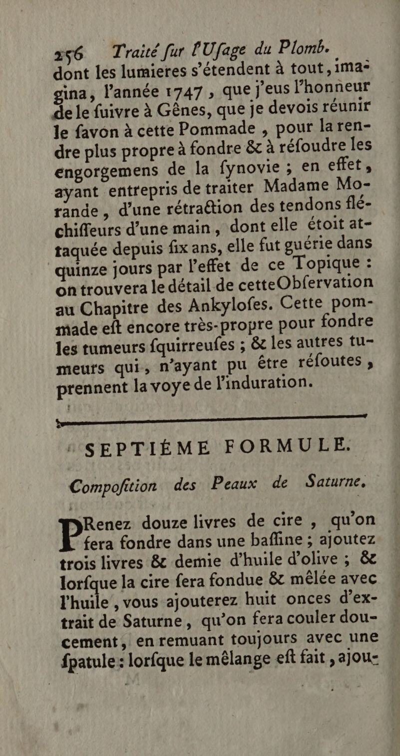 dont les lumieres s'étendent à tout, ima* gina, l’année 1747 , que j'eus l’honneur de le fuivre à Gênes, que je devois réunir le favon à cette Pommade , pour laren- dre plus propre à fondre &amp; à réfoudre les engorgemens de la fynovie ; en effet, ayant entrepris de traiter Madame Mo- rande, d’une rétraétion des tendons flé- chiffeurs d’une main, dont elle étoit at- taquée depuis fix ans, elle fut guérie dans quinze jours par l'effet de ce Topique : on trouvera le détail de cetteObfervation au Chapitre des Ankylofes. Cette pom- made eft encore très-propre pour fondre les tumeurs fquirreufes ; &amp;c les autres tu- meufs qui, n'ayant pu être réfoutes , prennent la voye de linduration. SE É : SEPTIÉME FORMULE. Compofition des Peaux de Saturne, Renez douze livres de cire , qu'on fera fondre dans une bafline ; ajoutez trois livres &amp; demie d’huile d'olive ; &amp; lorfque la cire fera fondue &amp; mêlée avec l'huile , vous ajouterez huit onces d’ex- trait de Saturne, qu’on fera couler dou- cement, en remuant toujours avec une fpatule: lorfque le mêlange eff fait, ajou-