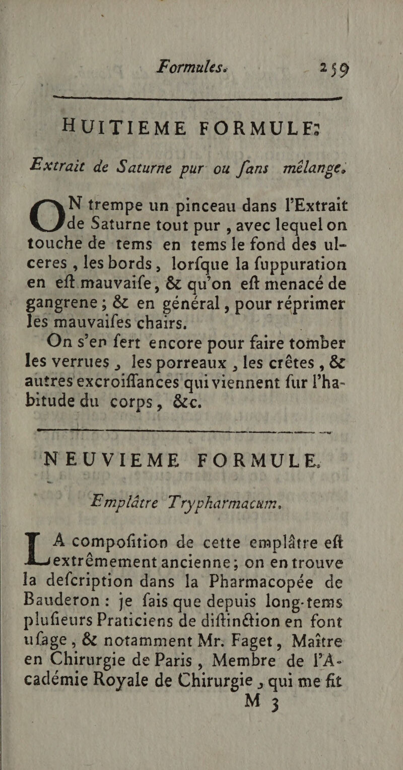 HUITIEME FORMULE: Extrait de Saturne pur ou fans mélange. N trempe un pinceau dans l’Extrait Ox Saturne tout pur , avec lequel on touche de tems en tems le fond des ul- ceres , les bords, lorfque la fuppuration en eflmauvaife, &amp; qu’on eft menacé de gangrene ; &amp; en général , pour réprimer les mauvaifes chairs. Lea On s’en fert encore pour faire tomber les verrues , les porreaux , les crêtes , &amp; autres excroiflances qui viennent fur l’ha- bitude du corps, &amp;c. a nee nee Es nc NEUVIEME FORMULE. Emplâtre Trypharmacum, | 1e compofition de cette emplâtre eft extrêmement ancienne; on en trouve la defcription dans la Pharmacopée de Bauderon : je fais que depuis long-tems plufieurs Praticiens de diftinétion en font ufage , &amp; notamment Mr. Faget, Maître en Chirurgie de Paris, Membre de JA: cadémie Royale de Chirurgie , qui me fit M 3