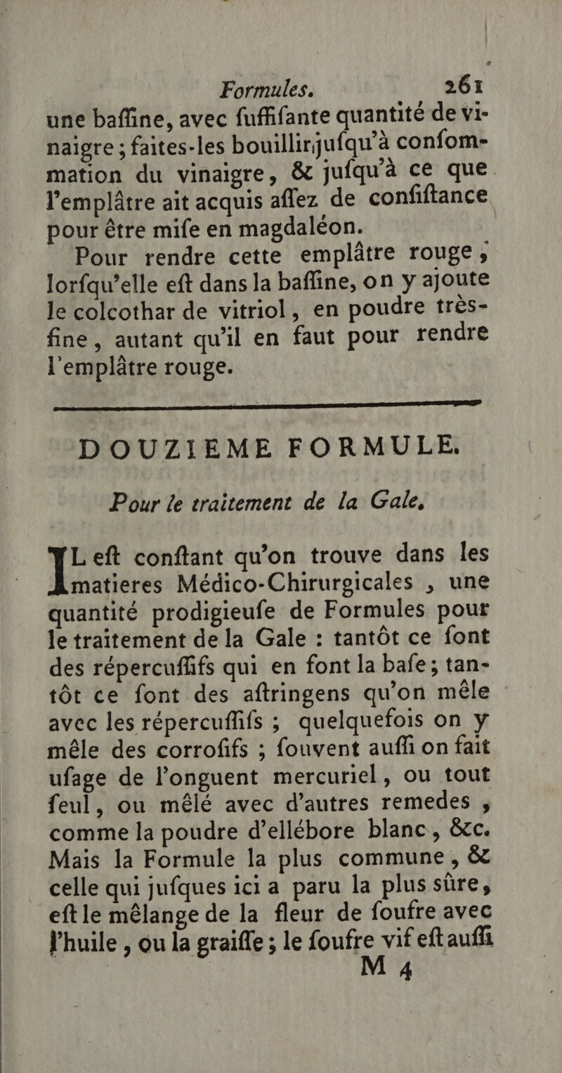 une bafline, avec fufffante quantité de vi- naigre ; faites-les bouillirjufqu'à confom- mation du vinaigre, &amp; jufqu'à ce que l'emplâtre ait acquis aflez de confiftance pour être mife en magdaléon. Pour rendre cette emplâtre rouge, lorfqu’elle eft dans la baffine, on y ajoute le colcothar de vitriol, en poudre très- fine, autant qu'il en faut pour rendre l'emplâtre rouge. Re DOUZIEME FORMULE. Pour le traitement de la Gale, IE eft conftant qu’on trouve dans les matieres Médico-Chirurgicales , une quantité prodigieufe de Formules pour le traitement de la Gale : tantôt ce font des répercufñfs qui en font la bafe; tan- tôt ce font des aftringens qu'on mêle avec les répercuffifs ; quelquefois on y mêle des corrofifs ; fouvent aufli on fait ufage de l’onguent mercuriel, ou tout feul, ou mêlé avec d’autres remedes , comme la poudre d’ellébore blanc, &amp;cc. Mais la Formule la plus commune, &amp; celle qui jufques ici a paru la plus sûre, eftle mêlange de la fleur de foufre avec l'huile , ou la graifle ; le sue vifeftaufli 4