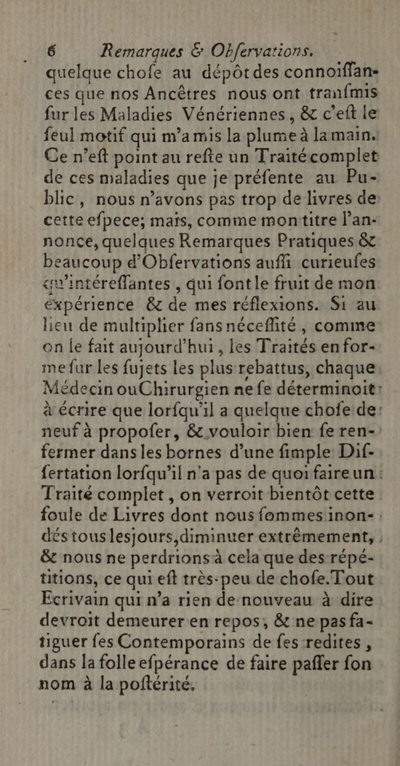 quelque chofe au dépôtdes connoiffan- ces que nos Ancêtres nous ont tranfmis fur les Maladies Vénériennes, &amp; c’eit le feul motif qui m’amis la plume à lamain. Ce n’eft point au refte un Traitécomplet de ces maladies que je préfente au Pu- blic, nous n’avons pas trop de livres de cette efpece; maïs, comme montitre l’an- nonce, quelques Remarques Pratiques &amp; beaucoup d'Obfervations aufli curieufes «wintéreffantes , qui font le fruit de mon éxpérience &amp;r de mes réflexions. Si au lieu de multiplier fansnéceflité, comme on le fait aujourd’hui, les Traités enfor- me fur Les fujets les plus rebattus, chaque Médecin ouChirurgien ne fe déterminoit: à écrire que lorfqu'il a quelque chofe de: neuf à propofer, &amp; vouloir bien fe ren- fermer dans les bornes d’une fimple Dif- fertation lorfqu’il n'a pas de quoifaireun: Traité complet , on verroit bientôt cette foule de Livres dont nous fommes inon- dés tous lesjours,diminuer extrêmement, | &amp; nous ne perdrionsà cela que des répé- titions, ce qui eft très-peu de chofe.Tout Ecrivain qui n’a rien de nouveau à dire devroit demeurer en repos; &amp; ne pas fa- tiguer fes Contemporains de fes redites , dans la folle efpérance de faire pañler fon nom à la poftérité,