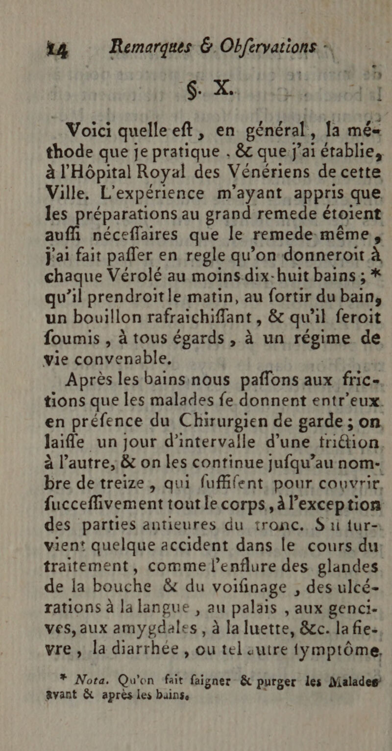 $. X.. Nbr tag Voici quelleeft, en général, [a mé thode que je pratique . &amp; que j'ai établie, à l'Hôpital Royal des Vénériens de cette Ville, L'expérience m’ayant appris que les préparations au grand remede étoient auff néceflaires que le remede-même, j'ai fait pañler en regle qu’on donneroit à chaque Vérolé au moinsdix-huit bains ; * qu’il prendroitle matin, au fortir du bain, un bouillon rafraichiffant , &amp; qu’il feroit foumis , à tous égards , à un régime de vie convenable, | Après les bainsinous paflons aux fric- tions que les malades fe donnent entr'eux. en préfence du Chirurgien de garde ; on. laife un jour d'intervalle d’une triétion. à l’autre, &amp; on les continue jufqu’au nom- bre de treize, qui fufifent pour couvrir. fucceffivement tout le corps, à l’exception des parties antieures du tronc. S ri {ur- vient quelque accident dans le cours du: traitement, comme l’enflure des glandes de la bouche &amp; du voifinage , des ulcé- rations à la langue , au palais , aux genci- ves,aux amygdales , à la luette, &amp;c. lafie: vre, la diarrhée , ou tel autre fymptôme, * Nota. Qu'on fait faigner &amp; purger les Maladeg avant &amp; après les bainss